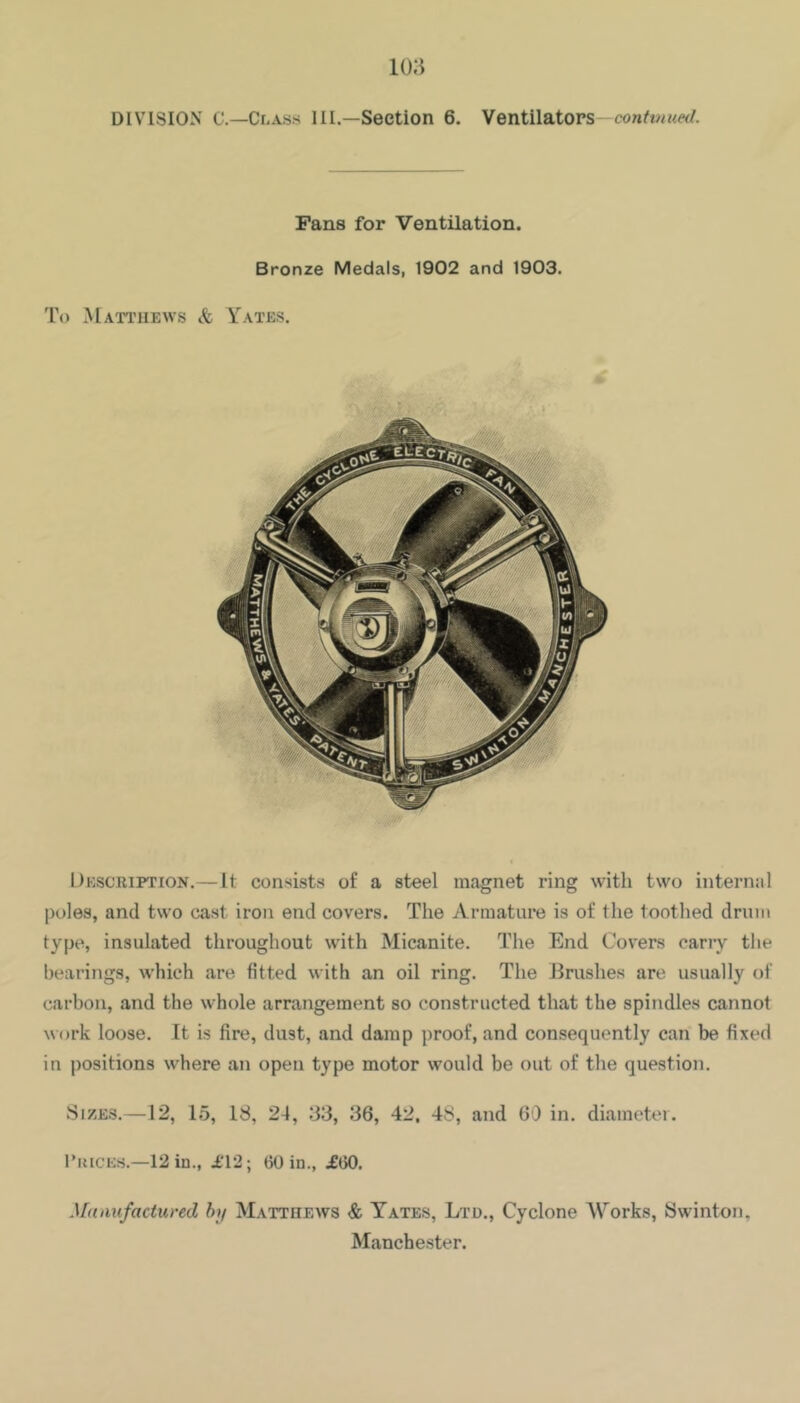 DIVISION C—Class III.—Section 6. Ventilators—conft«M«/. Pans for Ventilation. Bronze Medals, 1902 and 1903. To Matthews & Y^ates. Dkscription.— It consists of a steel magnet ring with two internal poles, and two cast iron end covers. The Armature is of the toothed drum type, insulated throughout with Micanite. The End Covers carry the hearings, which are fitted with an oil ring. The Brushes are usually of carbon, and the whole arrangement so constructed that the spindles cannot w ork loose. It is fire, dust, and damp proof, and consequently can be fixed in positions where an open type motor would be out of the question. Sizes.—12, 15, 18, 24, 33, 36, 42. 48, and GO in. diameter. I’kices.—12 in., 1*12; 60 in., .£60. Manufactured h>f Matthews & Tates, Ltd., Cyclone AVorks, Swinton, Manchester.