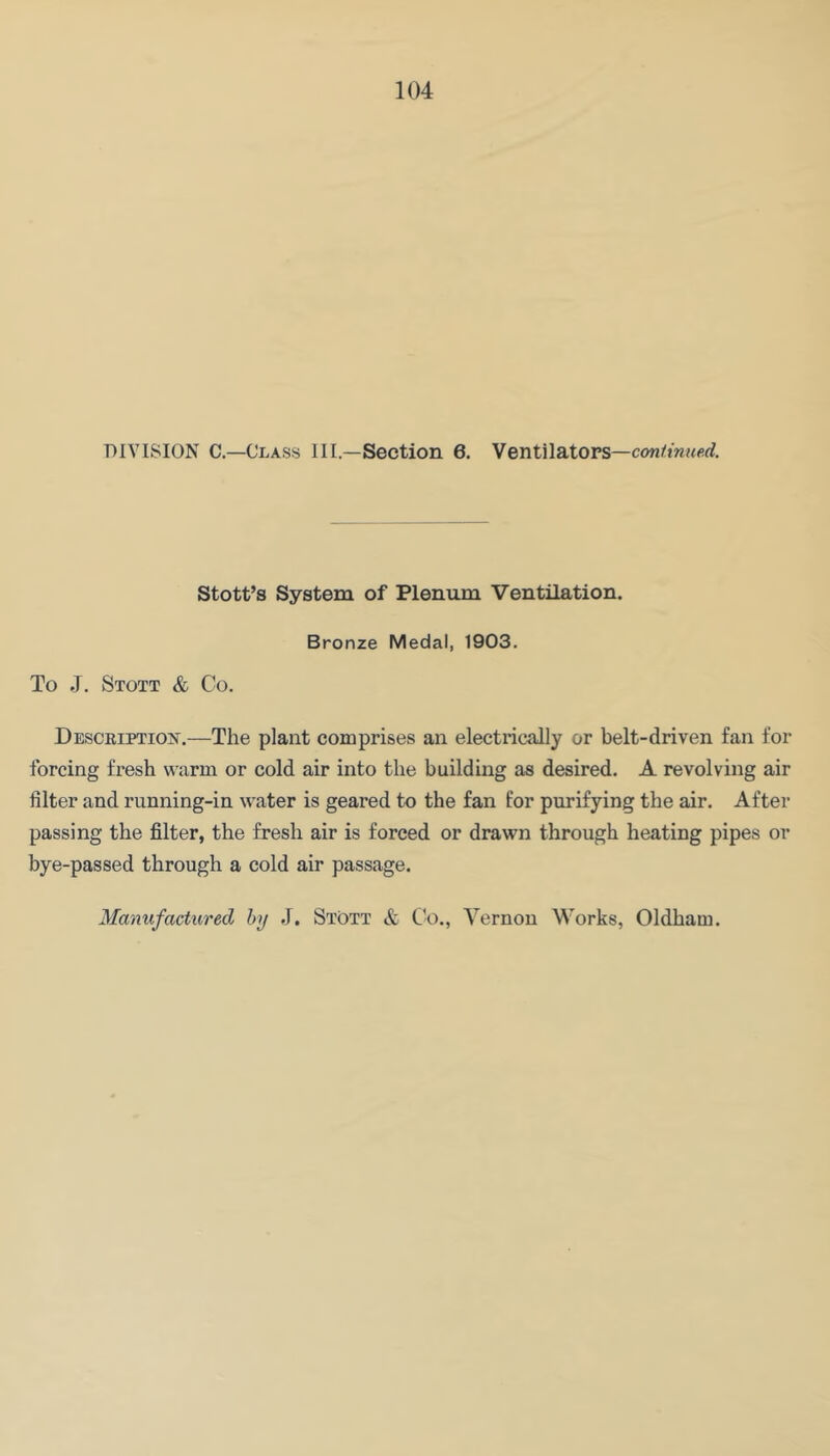 DIVISION C.—Class III.—Section 6. Ventilatops—continued. Stott’s System of Plenum Ventilation. Bronze Medal, 1903. To J. Stott & Co. Desceiptiost.—The plant comprises an electrically or belt-driven fan for forcing fresh warm or cold air into the building as desired. A revolving air filter and running-in water is geared to the fan for purifying the air. After passing the filter, the fresh air is forced or drawn through heating pipes or bye-passed through a cold air passage.