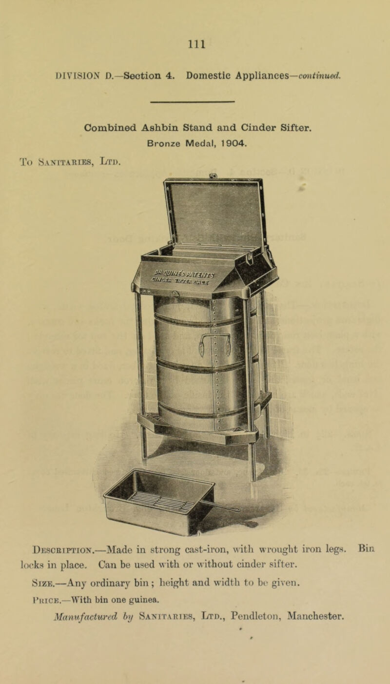 DIVISION D.—Section 4. Domestic Appliances—mjDtmerf. Combined Ashbin Stand and Cinder Sifter. Bronze Medal, 1904. 1\) Sanitaries, Ltd. Descuipiton.—Made in strong cast-iron, with wrought iron legs, locks in place. Can be used with or without cinder sifter. Size.—Any ordinary bin; height and width to be given. I’uiCE.—With bin one guinea. Manufactured by Saxitaries, Ltd., Pendleton, Manchester. Bin