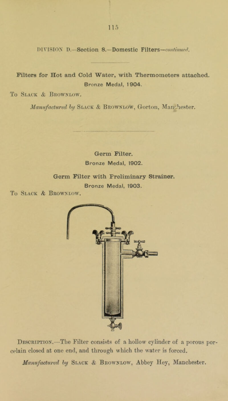 llo DIVISION D.—Section 8.—Domestic Filters— Filters for Hot and Cold Water, with Thermometers attached. Bronze Medal, 1904, To Slack & BRowxLcnv. Manufactured hif Slack & Browxlow, (xorton, Afanc-hester. Germ Filter. Bronze Medal, 1902. Germ Filter with Preliminary Strainer. Bronze Medal, 1903. To Slack Browxlow. Description.—Tlie Filter consists of a hollow cylinder of a porous por- celain closed at one end, and through which the water is forced. Manufactured by Slack & Browxlow, Abbey Hey, Manchester.