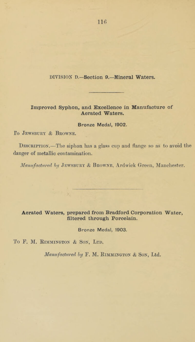 llfi DIVISION D—Section 9.—Mineral Waters. Improved Syphon, and Excellence in Manufacture of Aerated Waters. Bronze Medal, 1902. To Jewsbuey & Beovvnb. Desceiption.—The siphon has a glass cup and flange so as to avoid the danger of metallic contamination. Manufactvred hii .Tewsbuey & Beowne, Ardwick Green, Manchester. Aerated Waters, prepared from Bradford Corporation Water, filtered through Porcelain. Bronze Medal, 1903. To F. M. EimmingtojS' & Sojf, Ltd. Mcmufacticred by F. M. Kimmington & Son, Ltd.