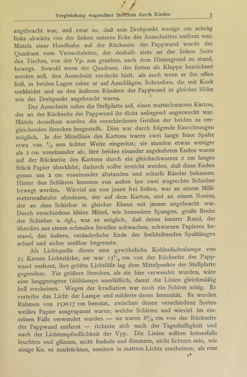 angebracht war, und zwar so, daß sein Drehpunkt wenige cm schräg links abwärts von der linken unteren Ecke des Ausschnittes entfernt war. Mittels einer Handhabe auf der Rückseite der Pappwand wurde der Quadrant vom Versuchsleiter, der deshalb stets an der linken Seite des Tisches, von der Vp. aus gesehen, nach dem Hintergrund zu stand, bewegt. Sowohl wenn der Quadrant, der fortan als Klappe bezeichnet werden soll, den Ausschnitt verdeckt hielt, als auch wenn er ihn offen ließ, in beiden Lagen ruhte er auf Anschlägen, Schrauben, die mit Kork umkleidet und an den äußeren Rändern der Pappwand in gleicher Höhe wie der Drehpunkt angebracht waren. Der Ausschnitt nahm die Stellplatte auf, einen mattschwarzen Karton, der an der Rückseite der Pappwand ihr dicht anliegend angezweckt war. Mittels derselben wurden die verschiedenen Größen der beiden zu ver- gleichenden Strecken hergestellt. Dies war durch folgende Einrichtungen möglich. In der Mittellinie des Kartons waren zwei lange feine Spalte etwa von Vi mm lichter Weite eingeritzt; sie standen etwas weniger als 2 cm voneinander ab; ihre beiden einander zugekehrten Enden waren auf der Rückseite des Kartons durch ein gleichschwarzes 2 cm langes Stück Papier überklebt; dadurch sollte erreicht werden, daß diese Enden genau um 2 cm voneinander abstanden und scharfe Ränder bekamen. Hinter den Schlitzen konnten von außen her zwei wagrechte Schieber bewegt werden. Wieviel sie von jenen frei ließen, war an einem Milli- metermaßstabe abzulesen, der auf dem Karton, und an einem Nonius, der an dem Schieber in gleicher Ebene mit jenem angebracht war. Durch verschiedene kleine Mittel, wie besondere Spangen, große Breite der Schieber u. dgl., war es möglich, daß deren innerer Rand, der überdies aus einem schmalen Streifen schwachen, schwarzen Papieres be- stand, das äußere, veränderliche Ende der freibleibenden Spaltlängen scharf und sicher meßbar begrenzte. Als Lichtquelle diente eine gewöhnliche Kohlenfadenlampe von 25 Kerzen Lichtstärke; sie war 13V2 von der Rückseite der Papp- wand entfernt, ihre größte Lichtfülle lag dem Mittelpunkte der Stellplatte gegenüber. Für größere Strecken, als sie hier verwendet wurden, wäre eine langgezogene Glühlampe unerläßlich, damit die Linien gleichmäßig hell erscheinen. Wegen der Irradiation war noch ein Schirm nötig. Er verteilte das Licht der Lampe und milderte deren Intensität. Es wurden Rahmen von 25X17 cm benutzt, zwischen denen verschiedene Sorten weißes Papier ausgespannt waren; welche Schirme und wieviel im ein- zelnen Falle verwendet wurden — sie waren cm von der Rückseite der Pappwand entfernt — richtete sich nach der Tageshelligkeit und nach der Lichtempfindlichkeit der Vpp. Die Linien sollten keinesfalls leuchten und glänzen, nicht funkeln und flimmern, nicht lichtem sein, wie einige Kn. es ausdrückten, sondern in mattem Lichte erscheinen; als rote