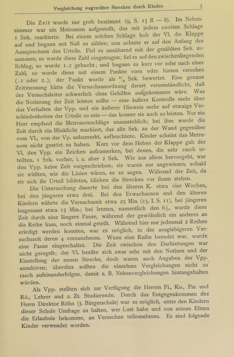 Die Zeit wurde nur grob bestimmt (9? S. 15 ff- 8)- Im Neben Zimmer war ein Metronom aufgestellt, das mit jedem zweiten Schlage I Sek. markierte. Bei einem solchen Schlage hob der VI. die Klappe auf und begann mit Null zu zählen; nun achtete er auf den Anfang des Aussprechens des Urteils. Fiel es annähernd mit der gezählten Sek. zu- sammen, so wurde diese Zahl eingetragen; fiel es auf den zwischenliegenden Schlag, so wurde 1.2 gebucht; und begann es kurz vor oder nach einer Zahl, so wurde diese mit einem Punkte vorn oder hinten versehen (.2 oder 2.); der Punkt wurde als Sek. bewertet. Eine genaue Zeitmessung hätte die Versuchsanordnung derart verumstandhcht, daß der Versuchsleiter schwerlich ohne Gehilfen ausgekommen wäre. Was die Notierung der Zeit leisten sollte — eine äußere Kontrolle mehr über das Verhalten der Vpp. und ein äußerer Hinweis mehr auf etwaige Ver- schiedenheiten der Urteile zu sein —das konnte sie auch so leisten. Nur ein Herr empfand die Metronomschläge unausstehlich; bei ihm wurde die Zeit durch ein Blinklicht markiert, das alle Sek. an der Wand gegenüber vom VI., von der Vp. unbemerkt, aufleuchtete. Kinder scheint das Metro- nom nicht gestört zu haben. Kurz vor dem Heben der Klappe gab der VI. den Vpp. ein Zeichen aufzumerken, bei denen, die sehr rasch ur- teilten, I Sek. vorher, i. a. aber 2 Sek. Wie aus allem hervorgeht, war den Vpp. keine Zeit vorgeschrieben; sie waren nur angewiesen, sobald sie wüßten, wie die Linien wären, es zu sagen. Wahrend der Zeit, da sie sich ihr Urteil bildeten, blieben die Strecken vor ihnen stehen. Die Untersuchung dauerte bei den älteren K. etwa vier Wochen, bei den jüngeren etwa drei. Bei den Erwachsenen und den älteren Kindern währte die Versuchszeit etwa 25 Min. (23, I. S. n), bei jüngeren insgesamt etwa 15 Min.; bei letzten, namentlich den 6j., wurde diese Zeit durch eine längere Pause, während der gewöhnlich ein anderes an die Reihe kam, noch einmal geteilt. Während hier nur jedesmal 2 Reihen erledigt werden konnten, war es möglich, in der ausgiebigeren Ver- suchszeit deren 4 vorzunehmen. Wenn eine Reihe beendet war, wurde eine Pause eingeschaltet. Die Zeit zwischen den Darbietungen war nicht geregelt; der VI. beeilte sich zwar sehr mit den Notizen und der Einstellung der neuen Strecke, doch waren auch Angaben der Vpp. anzuhören; überdies sollten die einzelnen Vergleichungen nicht zu rasch aufeinanderfolgen, damit z. B. Nebenvergleichungen hintangehalten würden. Als Vpp. stellten sich zur Verfügung die Herren Fi., Ku., Pie. und Rö., Lehrer und z. Zt. Studierende. Durch das Entgegenkommen des Herrn Direktor Röhn (3. Bürgerschule) war es möglich, unter den Kindern dieser Schule Umfrage zu halten, wer Lust habe und von seinen Eltern die Erlaubnis bekomme, an Versuchen teilzunehmen. Es sind folgende Kinder verwendet worden.