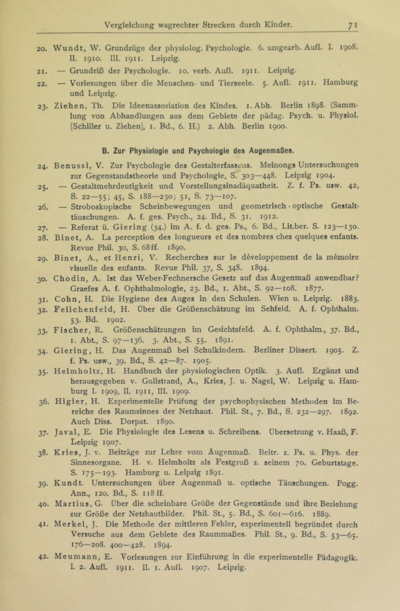 20. Wundt, W. Grundzüge der physiolog. Psychologie. 6. umgearb. Aufl. I. 1908. II. 1910. III. 1911. Leipzig. 21. — Grundriß der Psychologie. 10. verb. Aufl. 1911. Leipzig. 22. — Vorlesungen über die Menschen- und Tierseele. 5. Aufl. 1911. Hamburg und Leipzig. 23. Ziehen, Th. Die Ideenassoziation des Kindes. i.Abh. Berlin 1898. (Samm- lung von Abhandlungen aus dem Gebiete der pädag. Psych. u. Physiol. [Schiller u. Ziehen], i. Bd., 6. H.) 2. Abh. Berlin 1900. B. Zur Physiologie und Psychologie des Augenmaßes. 24. Benussi, V. Zur Psychologie des Gestalterfass»,ns. Meinongs Untersuchungen zur Gegenstandstheorie und Psychologie, S. 303—448. Leipzig 1904. 25. — Gestaltmehrdeutigkeit und Vorstellungsinadäquatheit. Z. f. Ps. usw. 42, S. 22—55; 45, S. 188—230; 51, S. 73—107. 26. — Stroboskopische Scheinbewegungen und geometrisch • optische Gestalt- täuschungen. A. f. ges. Psych., 24. Bd., S. 31. 1912. 27. — Referat ü. Giering (34.) im A. f. d. ges. Ps., 6. Bd., Lit.ber. S. 123—130. 28. Binet, A. La perception des longueurs et des nombres chez quelques enfants. Revue Phil. 30, S. 68 ff. 1890. 29. Binet, A., et Henri, V. Recherches sur le d6veloppement de la mömoire visuelle des enfants. Revue Phil. 37, S. 348. 1894. 30. Chodin, A. Ist das Weber-Fechnersche Gesetz auf das Augenmaß anwendbar? Graefes A. f. Ophthalmologie, 23. Bd., i. Abt., S. 92—108. 1877. 31. Cohn, H. Die Hygiene des Auges in den Schulen. Wien u. Leipzig. 1883. 32. Feilchenfeld, H. Über die Größenschätzung im Sehfeld. A. f. Ophthalm. 53. Bd. 1902. 33. Fischer, R. Größenschätzungen im Gesichtsfeld. A. f. Ophthalm., 37. Bd., I. Abt., S. 97—136. 3. Abt, S. 55. 1891. 34. Giering, H. Das Augenmaß bei Schulkindern. Berliner Dissert. 1905. Z. f. Ps. usw., 39. Bd., S. 42—87. 1905. 35. Helmholtz, H. Handbuch der physiologischen Optik. 3. Aufl. Ergänzt und herausgegeben v. Gullstrand, A., Kries, J. u. Nagel, W. Leipzig u. Ham- burg I. 1909, II. 1911, III. 1909. 36. Higier, H. Experimentelle Prüfung der psychophysischen Methoden im Be- reiche des Raumsinnes der Netzhaut. Phil. St., 7. Bd., S. 232—297. 1892. Auch Diss. Dorpat. 1890. 37. Javal, E. Die Physiologie des Lesens u. Schreibens. Übersetzung v. Haaß, F. Leipzig 1907. 38. Kries, J. V. Beiträge zur Lehre vom Augenmaß. Beitr. z. Ps. u. Phys. der Sinnesorgane. H. v. Helmholtz als Festgruß z. seinem 70. Geburtstage. S. 175—193. Hamburg u. Leipzig 1891. 39. Kundt Untersuchungen über Augenmaß u. optische Täuschungen. Pogg. Ann., 120. Bd., S. ii8ff. 40. Martins, G. Über die scheinbare Größe der Gegenstände und ihre Beziehung zur Größe der Netzhautbilder. Phil. St., 5. Bd., S. 601—616. 1889. 41. Merkel, J. Die Methode der mittleren Fehler, experimentell begründet durch Versuche aus dem Gebiete des Raummaßes. Phil. St., 9. Bd., S. 53—65. 176—208. 400—428. 1894. 42. Me um ann, E. Vorlesungen zur Einführung in die experimentelle Pädagogik.