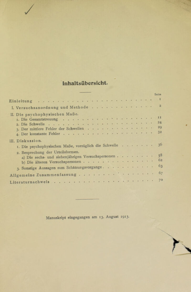 Inhaltsübersicht. Einleitung I. Versuchsanordnung und Methode II. Die psychophysischen Maße. 1. Die Gesamtstreuung ' • 2. Die Schwelle 3. Der mittlere Fehler der Schwellen 4. Der konstante Fehler III. Diskussion. 1. Die psychophysischen Maße, vorzüglich die Schwelle 2. Besprechung der Urteilsformen. a) Die sechs- und siebenjährigen Versuchspersonen . b) Die älteren Versuchspersonen 3. Sonstige Aussagen zum Schätzurgsvorgange . . - • Allgemeine Zusammenfassung Literaturnachweis Seite 1 2 11 24 29 32 36 58 62 63 67 70