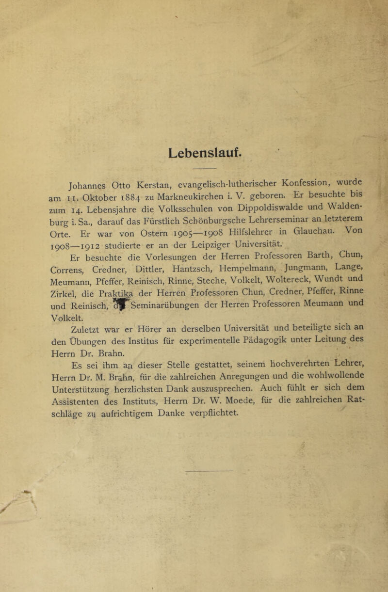 Lebenslauf. Johannes Otto Kerstan, evangelisch-lutherischer Konfession, wurde am II. Oktober 1884 zu Markneukirchen i. V. geboren. Er besuchte bis zum 14. Lebensjahre die Volksschulen von Dippoldiswalde und Walden- burg i.Sa., darauf das Fürstlich Schönburgsche Lehrerseminar an letzterem Orte. Er war von Ostern 1905—1908 Hilfslehrer in Glauchau. Von 1908—1912 studierte er an der Leipziger Universität. Er besuchte die Vorlesungen der Herren Professoren Barth, Chun, Correns, Credner, Dittler, Hantzsch, Hempelmann, Jungmann, Lange, Meumann, Pfeffer, Reinisch, Rinne, Steche, Volkelt, Woltereck, Wundt und Zirkel, die Praktika der Herren Professoren Chun, Credner, Pfeffer, Rinne und Reinisch,'^S^Seminarübungen der Herren Professoren Meumann und Volkelt. Zuletzt war er * Hörer an derselben Universität und beteiligte sich an den Übungen des Institus für experimentelle Pädagogik unter Leitung des Herrn Dr. Erahn. Es sei ihm an dieser Stelle gestattet, seinem hochverehrten Lehrer, Herrn Dr. M. Erahn, für die zahlreichen Anregungen und die wohlwollende Unterstützung herzlichsten Dank auszusprechen. Auch fühlt er sich dem Assistenten des Instituts, Herrn Dr. W. Moede, für die zahlreichen Rat- schläge zu aufrichtigem Danke verpflichtet.