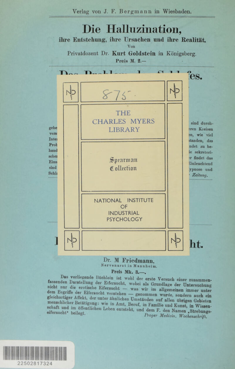 Verlag von J. F. Bergmann in Wiesbaden. Die Halluzination, ihre Entstehung, ihre Ursachen und ihre Realität, Von Privatdozent Dr. Kurt Goldstein in Königsberg. Preis M. 2.— 1 in gehe verSi Inte) Prob hand schei Eins sind Schh 1 ND j-vr- hl:? \ THE CHARLES MYERS LIBRARY C ollcftion NATIONAL INSTITUTE OF INDUSTRIAL PSYCHOLOGY ' hi;D 1 1 :es. sind du roh- eren Kreisen en, wie viel standen, das ndet zu be- ie sekretori- sr findet das Einleuchtend ypnose und ■ Zeitung. Dr. 31 Friedmann. Nervenarzt in Mannheim. 11 et» lUK. Das vorliegende Büchlein ist wohl der erste Versuch einer zusaramen- fassenden Darstellung der Eifersucht, wobei als Grundlage der Untersuchung dem Begriffe der Eifersucht verstehen — genommen wurde, sondern auch ein mrntchÄrB^^^^^ der unter ähnlichen Umständen auf allen übrigen Gebieten Schaft und ?m «ff ^unst, in Wissen- i rager Medizin. Wochenschrift. 22502817324