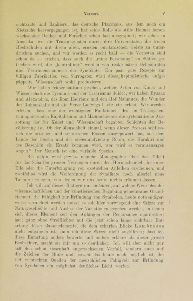 siclitsräte und Bankiers; das deutsche Pfarrhaus, aus dem noch ein Nietzsclie liervorgegangen ist, hat seine Bulle als stille Heimat heran- wachsender Denker und Forscher schon fast ausges])ielt; wir sehen in Amerika, wie die Trustmagnaten durch ihre Universitäten die freien Hochschulen mit ihrem alten, ernsten puritanischen Geiste zu unter- drücken suchen, und wir werden es recht bald — die Vorboten sind schon da — erleben, dass auch die ,,reine Forschung“ an Stätten ge- trieben wird, die ,,kontrolliert“ werden von reaktionären Geheimräteii und Vertrauensmännern der Syndikate. Ein paar gute Rezepte zur billigen Fdibrikation von Surrogaten wird diese, kapitalistische aufge- päppelte Wissenschaft wohl produzieren. Wir haben früher sattsam gesehen, welche Arten von Kunst und Wissenschaft die Tyrannis und der Cäsarismus duldet; wir haben Byzanz und Alexandria, das Rom Hadrians und den Hof Mahmuds, die Wunder der Ruhmeshalle und die Verse Ludwigs 1. etc. etc. erlebt. Wir werden erleben, dass eine der wichtigsten F'unktionen des im Trustsy.stem triumphierenden Kapitalismus und Mammonismus die systematische Aus- rottung der für Kunst und Wissenschaft begabten .Schichten der Be- völkerung ist. Ol) der Menschheit einmal, wenn dieser IVozess schliess- lich die arischen und semitischen Rassen ausgepoweid hat, aus dem Lande der (teisha und der siebenundvierzig Ronin, des Harakiid und des Boschidu ein Ersatz kommen wird, wer wird es voraiiszusagen wagen':' Der Mensch ist eine variable Spezies. Bis dahin wird gewiss manche Monographie über das Talent für das Schaffen grosser Vermögen durch den Heringshandel, die kurze Elle oder die Unterbringung von exotischen Anleihen erscheinen, und zweifellos wird die M'eltordnung der Syndikate noch allerlei neue Talente erzeugen, von denen wir uns heute nichts träumen las.sen. Ich will auf diesen Blättern nur andeuten, auf welche Weise das der wissenschaftlichen und der künstlerischen Begabung gemeinsame Grund- element. die Fähigkeit zur Erfindung von Symbolen, heute notwendiger- weise vernichtet werden muss; es soll hier vorwiegend eine Skizze zur Xaturgeschichte und Auslese dei‘ Variationen gegelicn werden, in dencji sich dieses Fdement seit den Anfängen der Renaissance manifestiert hat; ganz ohne Streiflichter auf die jetzt schon lange sichtbare Ent- artung dieser Rassenelemente, die dem scharfen Blicke Lombrosos nicht entgangen ist, kann ich diese Skizze nicht ausführen; dass ich diese Entartung anders bewerte und anders erkläre als dieser grosse Beoliachter, macht sie mir um so deutlicher. Ich will aber nicht nur aulf den schon rieseidiaft angewachsenen Verfall, sondern auch auf die Zeichen der Blüte und, soweit flas heute Tioch möglich ist, die tief versteckten Quellen der menschlichen Fähigkeit zur Erfindung von Symbolen ein möglichst deutliches Licht werfen.