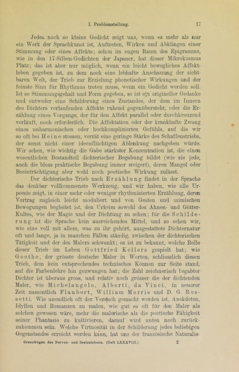 Jedes noch so kleine Gedicht 23eigt uns, wenn es inelir als nur ein Werk der Sprachkunst ist, Auftreten, Wirken und Abklingen einer Stininiung oder eines Affekts; schon im engen Raum des Epigramms, wie in den 17-Silben-Gedichten der Japaner, hat dieser Mikrokosmus Platz; das ist aber nur möglich, wenn ein leicht bewegliches Affekt- leben gegeben ist, zu dem noch eine lebhafte Anscliauung der sicht- baren Welt, der Ti’ieb zur Erzielung phonetischer Wirkungen und der feinste Sinn für Rhythmus treten muss, wenn ein Gedicht werden soll. Ist so Stimmuiigsgehalt und Form gegeben, so ist ein origineller Gedanke und entweder eine Schilderung eines Zustandes, der dem im Innern des Dichters verlaufenden Affekte mliend gegenübersteht, oder die Er- zählung eines Vorgangs, der für den Affekt parallel oder durchkreuzend verläuft, noch erforderlich. Die Affektation oder der krankhafte Zwang eines unharmonischen oder hochkomplizierten Gefühls, auf die wir so oft bei Heine stossen, veiTät eine geringe Stärke des Schaffenstriebs, der sonst nicht einer ideenflüchtigen Ablenkung nachgeben vürde. Wir selien, wie wichtig die Gabe stärkster Konzentration ist, die einen wesentlichen Bestandteil dichterischer Begabung bildet (wie sie jede, auch die bloss praktische Begabung immer steigert), deren Mangel oder Beeinträchtigung aber wohl noch poetische Wirkung zulässt. Der dichterische Trieb nach Erzählung findet in der Sprache das denkbar vollkommenste Werkzeug, und vdr haben, wie alle Ur- poesie zeigt, in einer mehr oder weniger rhythmisierten Erzählung, deren Vortrag zugleich leicht moduliert und von Gesten und mimischen Bewegungen begleitet ist, den Urkeim sowolü des Ahnen- und Götter- Kultes, väe der Magie und der Dichtung zu sehen; für die Schilde- rung ist die Sprache kein ausreichendes Mittel, und so sehen wir, wie eine voll mit allem, was zu ihr gehört, ausgestattete Dichtematur oft und lange, ja in manchen Fällen ständig, zwischen der dichterischen Tätigkeit und der des Malers schwankt; es ist zu bekannt, welche Rolle dieser Trieb im Leben Gottfried Kellers gespielt hat; wie Goethe, der grösste deutsche Maler in Worten, scliliesslich diesen Trieb, dem kein entsprechendes technisches Können zur Seite stand, auf die Farbenlelire hin gezvuingen hat; die Zahl zeiclinerisch begabter Dichter ist überaus gross, und relativ noch grösser die der dichtenden Maler, wie Michelangelo, Alberti, da Vinci, in neuerer Zeit namentlich Flaubert, William Morris und D. G. Ros- se 11 i. Wie unendlich oft der Versfuch gemacht worden ist, Anekdoten, Idyllen und Romanzen zu malen, wde gut es oft für den Maler als solchen gewesen wäre, mehr die malerische als die poetische Fähigkeit seiner Phantasie zu kultivieren, darauf wird unten noch zurück- zukommen sein. Welche Virtuosität in der Schilderung jedes beliebigen Gegenstandes erreicht werden kann, hat uns der französische Naturahs- Grenzfragen des Nerven- und Seelenlebens. (Heft LXXXVIII.) 2