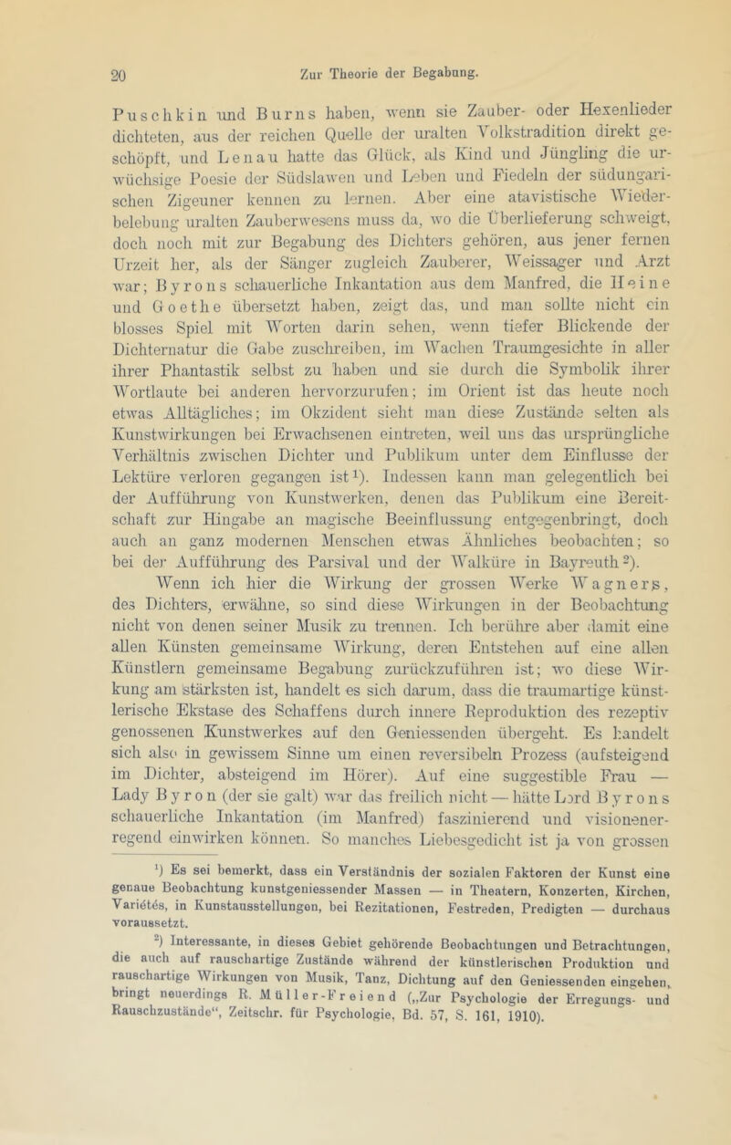 Puschkin imd Burns haben, wenn sie Zauber- oder Hexenlieder dichteten, aus der reichen Quelle der ui’alten Volkstradition direkt ge- schöpft, und Lenau hatte das Glück, als Kind und Jüngling die ur- wüchsige Poesie der Südslawen und Leben und biedeln der südungari- schen Zigeuner kennen zu lernen. Aber eine atavistische V ieder- belebuug uralten Zauberwesens muss da, wo die Überlieferung schweigt, doch noch mit zur Begabung des Dichters gehören, aus jener fernen Urzeit her, als der Sänger zugleich Zauberer, Weissager und Arzt war; Byrons scliauerliche Inkantation aus dem Manfred, die Heine und Goethe übersetzt haben, zeigt das, und man sollte nicht ein blosses Spiel mit Worten darin sehen, wenn tiefer Blickende der Dichternatur die Gabe zuschreiben, im Wachen Traumgesichte in aller ihrer Phantastik selbst zu haben und sie durch die Symbolik ihrer Wortlaute bei anderen hervorzurufen; im Orient ist das heute noch etwas Alltägliches; im Okzident sieht man diese Zustände selten als Kunstwirkungen bei Erwachsenen eintreten, weil uns das ursprüngliche Verhältnis zwischen Dichter und Publikum unter dem Einflüsse der Lektüre verloren gegangen ist i). Indessen kann man gelegentlich bei der Aufführung von Kunstwerken, denen das Publikum eine Bereit- schaft zur Hingabe an magische Beeinflussung entgegenbringt, doch auch an ganz modernen Menschen etwas Ähnliches beobachten; so bei der Auffülirung des Parsival und der Walküre in Bayreuth ~). Wenn ich hier die Wirkung der grossen Werke Wagnerjs, des Dichters, erwähne, so sind diese 'Wirkungen in der Beobachtung nicht von denen seiner Musik zu trennen. Ich berühre aber damit eine allen Künsten gemeinsame AVirkung, deren Entstehen auf eine allen Künstlern gemeinsame Begabung zurückzuführen ist; avo diese AAur- kung am stärksten ist, handelt es sich darum, dass die traumartige künst- lerische Ekstase des Schaffens durch innere Reproduktion des rezeptiv genossenen Ktinstwerkes auf den Geniessenden übergeht. Es h.andelt sich als(> in geAvissem Sinne um einen reversibeln Prozess (aufsteigeiid im Dichter, absteigend im Hörer). Auf eine suggestible Frau — Lady Byron (der sie galt) Avar das freilich nicht — hätte Lard B y r o n s schauerliche Inkantation (im Manfred) faszinierend und visionener- regend einAA'irken können. So manches Liebesgedicht ist ja Amn grossen h Es sei bemerkt, dass ein Verständnis der sozialen Faktoren der Kunst eine genaue Beobachtung kunstgeniessender Massen — in Theatern, Konzerten, Kirchen, Varidt^s, in Kunstausstellungen, bei Rezitationen, Festreden, Predigten — durchaus voraussetzt. “) Interessante, in dieses Gebiet gehörende Beobachtungen und Betrachtungen, die auch auf rauschartige Zustände während der künstlerischen Produktion und rauschartige Wirkungen von Musik, Tanz, Dichtung auf den Geniessenden eingehen, bringt neuerdings R. M ü 11 e r-F r e i e n d („Zur Psychologie der Erregungs- und Rauschzustände“, Zeitschr. für Psychologie, Bd. 57, S. 161, 1910).