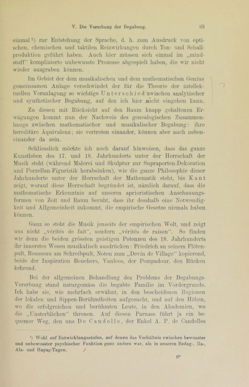 einmal i) zur Entstehung der Sprache, d. h. zuin Ausdiaick von opti- sclien, chemischen und hiktileii Reizwiikuiigen durch Ton- und Schall- produktion geführt haben. Auch hier müssen sich einmal im „mind- stuff“ komplizierte unbewusste Prozesse abgespielt haben, die wii- nicht wieder ausgraben können. Im Gebiet der dem musikalischen und dem mathematischen Genius gemeinsamen Anlage verschwindet der für die Theorie der intellek- tuellen Veranlagung so wichtige Unterschied zwischen analytischer und synthetischer Begabung, auf den ich hier nicht eingehen kann. Zu diesen mit Rücksicht auf den Raum knapp gehaltenen Er- wägungen kommt nun der Nachweis des genealogischen .Zusammen- hangs zwischen mathematischer und musikalischer Begabung: ilire hereditäre Äquivalenz; sie vertreten einander, können aber auch neben- einander da sein. Sclüiesslich möchte ich noch darauf hin weisen, dass das ganze Kunstleben des 17. und 18. Jalu’hunderts unter der Herrschaft der .Musik steht (während Malerei und Skulptur zur Supraporten-Dekoration und Porzellan-Figuristik herabsinken), wie die ganze Philosophie dieser Jahrhunderte unter der HeiTschaft der Mathematik steht, bis K a n t zeigt, Avorauf diese HeiTschaft l)egründet ist, nämlich darauf, dass die mathematische Erkenntnis auf unseren aprioristischen Anschauungs- forinen von Zeit und Raum beruht, dass ilir desshalb eine Notwendig- keit und Allgemeinheit zukommt, die empirische Gesetze niemals haben können. Ganz so steht die Musik jenseits der empirischen Welt, und zeigt uns nicht ,,verites de fait“, sondern .,verites de raison“. So finden wir denn die beiden grössten geistigen Potenzen des 18. Jahrliunderts ihr innerstes Wesen musikalisch ausdrücken : Fi’iedrich an seinem Flöten- pult, Rousseau am Schreibpult, Noten zum „Devin de Village“ kopierend, beide der Inspiration Bouchers, Vanloos, der Pompadour, den Rücken kehrend. Bei der allgemeinen Behandlung des Problems der Begabungs- Vererbung stand naturgemäss die begabte Familie im Vordergründe. Ich habe sie, wie mehrfach erwähnt, in den bescheidenen Regionen der lokalen und Sippon-Berühmtheiten aufgesucht, und auf den Höhen, wo die erfolgreichen und berühmten Leute, in den Akademien, wo die ,,Unsterblichen“ thronen. Auf diesen Paniass führt ja ein be- quemer Weg, den uns De Gand olle, der Enkel A. P. de Candolles *) Wohl auf Entwicklungsstufen, auf denen das Verhältnis zwischen bewusster und unbewusster psychischer Funktion ganz anders war, als in unseren Bedag-, 11a-, Ala- und Hapag-Tagen. / 6'