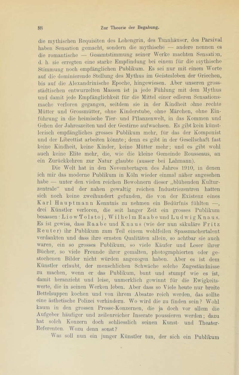 die mytliisclieii Keqiüsiten des Loliengrin, des Taiiiiliäuser, des Parsival haben Sensation gemacht, sondern die mythische — andere nennen es die romantisclie — Gesamtstimmung seiner Werke machten Sensation, d. h. sie erregten eine starke Empfindung bei einem für die mythische Stimmung noch empfänglichen Publikum. Es sei nur mit einem Worte auf die dominierende Stellung des Mythus im Geistesleben der Griechen, bis auf die Alexandrinische Epoche, hingewiesen. Aber unseren gross- städtischen entwurzelten Massen ist ja jede Fühlung mit dem Mythus und damit jede Empfänglichkeit für die Mittel einer edleren Sensations- mache verloren gegangen, seitdem sie in der Kindheit ohne rechte Mütter und Grossmütter, ohne Kinderstube, ohne Märchen, ohne Ein- führung in die heimische Tier- und Pflanzenwelt, in das Kommen und Gehen der Jahreszeiten Und der Gestirne aufwachsen. Es gibt kein künst- lerisch empfängliches grosses Publikum mehr, für das der Komponist und der Librettist arbeiten könnte; denn es gibt in der Gesellschaft fast keine Kindlieit, keine Kinder, keine Mütter mehr; und es gibt wohl auch keine Elite mehr, die, wie die kleine Gemeinde Rousseaus, an ein Zurückkehren zur Natur glaubte (ausser bei Lahniann). Die Welt hat in den Novembertagen des Jahres 1910, in denen ich mir das moderne Publikum in Köln wieder einmal näher angesehen habe — unter den. vielen reichen Bewohnern dieser ,,blühenden Kultur- zentrale“ und der nahen gewaltig reichen Industriezentren hatten sich noch keine zweihundert gefunden, die von der Existenz eines Karl Haupt mann Kenntnis zu nehmen ein Bedürfnis fühlten —, drei Künstler verloren, die seit langer Zeit ein grosses Publikum besassen : L i o w T o 1 s t o j, Wilhelm Baabe und L u d w i g K n a. u s. Es ist gewiss, dass R a a b e und K n a u s (wie der nun säkuläre Fritz Reuter) ilir Pul)likum zum Teil einem Avolilfeilen Spassmachertalent verdankten und dass ihre ernsten Qualitäten allein, so achtbar sie auch Avaren, ein so grosses Publikum, so viele Käufer und Leser ilmer Bücher, so viele Freunde ihrer gemalten, photographierten oder ge- stochenen Bilder nicht Avürden angezogen haben. Aber es ist dem Künstler erlaubt, der menschlichen ScliAväche solche Zugeständnisse zu machen, AA^enn er das Publikum, bunt und stumpf Avie es ist, damit heranzieht und leise, unnierklich gSAvinnt für die Ewigkeits- Averte, die in seinen Werken leben. Aber dass so Viele heute nur breite Bettelsuppen kochen und von ihrem Absätze reich Averden, das sollte eine ästhetische Polizei verhindern. Wo Avird die zu finden sein? Wohl kaum in den grossen Presse-Konzernen, die ja doch vor allem die Aufgeber häufiger und zeilenreicher Inserate poussieren Averden; dazu hat solch Konzern doch schliesslich seinen Kunst- und Theater- Referenten. Wozu denn sonst? Was soll nun ein junger Künstler tun, der sich ein Publikum
