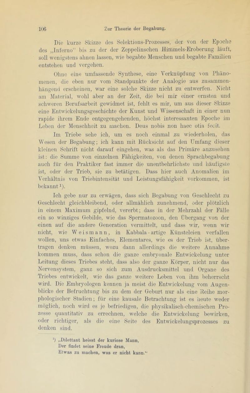 Die kurze Skizze des Selektions-Prozesses, der von der Epoclie des „Inferno“ bis zu der der Zeppelinschen Himmels-Eroberung läuft, soll wenigstens ahnen lassen, wie begabte Menschen und begabte Familien entstehen und vergehen. Ohne eine umfassende Synthese, eine Verknüpfung von Phäno- menen, die eben nur vom Standpunkte der Analogie aus zusammen- hängend erscheinen, war eine solche Skizze nicht zu entwerfen. Nicht am Material, wohl aber an der Zeit, die bei mir einer ernsten und schweren .Berufsarbeit gewidmet ist, fehlt es mir, um aus dieser Slazze eine Entwickeluiigsgeschichte der Kunst und Wissenschaft in einer nun rapide ihrem Ende entgegengehenden, höchst interessanten Epoche im Leben der Menschheit zu machen. Deus nobis non liaec otia fecit. Im Triebe sehe ich, um es noch einmal zu wiederholen, das Wesen der Begabung; ich kann mit Rücksicht auf den Umfang dieser kleinen Schrift nicht darauf eingehen, was als das Primäre anzusehen ist: die Summe von einzelnen Fähigkeiten, von denen Sprachbegabung auch für den Praktiker fast immer die unentbelirlichste und häufigste ist, odei‘ der Trieb, sie zu betätigen. Dass hier auch Anomalien im Verhältnis von Triebintensität und Leistungsfälligkeit Vorkommen, ist bekannt i). Ich gebe nur zu erwägen, dass sich Begabung von Geschlecht zu Geschlecht gleichbleibend, oder allmählich zunehmend, oder plötzlich in einem Maximum gipfelnd, vererbt; dass in der Melmzahl der Fälle ein so winziges Gebilde, wie das Spermatozoon, den Übergang von der einen auf die andere Generation vermittelt, und dass wir, wenn wir nicht, wie Weis m a n n , in Kabbala - artige Künsteleien verfallen wollen, uns etwas Einfaches, Elementares, wie es der Trieb ist, über- tragen denken müssen, wozu dann allerdings die weitere Annahme kommen muss, dass schon die ganze embryonale Entwickelung unter Leitung dieses Triebes steht, dass also der ganze Köi’j)er, nicht nur das Nervensystem, ganz so sich zum Ausdrucksmittel und Organe des Triebes entwickelt, wie das ganze weitere Leben von ihm beherrscht wird. Die Embryologen kennen ja meist die Entwickelung vom Augen- blicke der Befruchtung bis zu dem der Geburt nur als eine Reihe mor- phologischer Stadien; für eine kausale Betrachtung ist es heute weder möglich, noch wird es je befriedigen, die physikalisch-chemischen Pro- zesse ({uantitativ zu errechnen, welche die Entwickelung bewirken, oder richtiger, als die eine Seite des Entwickelungsprozesses zu denken sind. b „Dilettant heisst der kuriose Mann, Der findet seine Freude dran. Etwas zu machen, was er nicht kann.*'