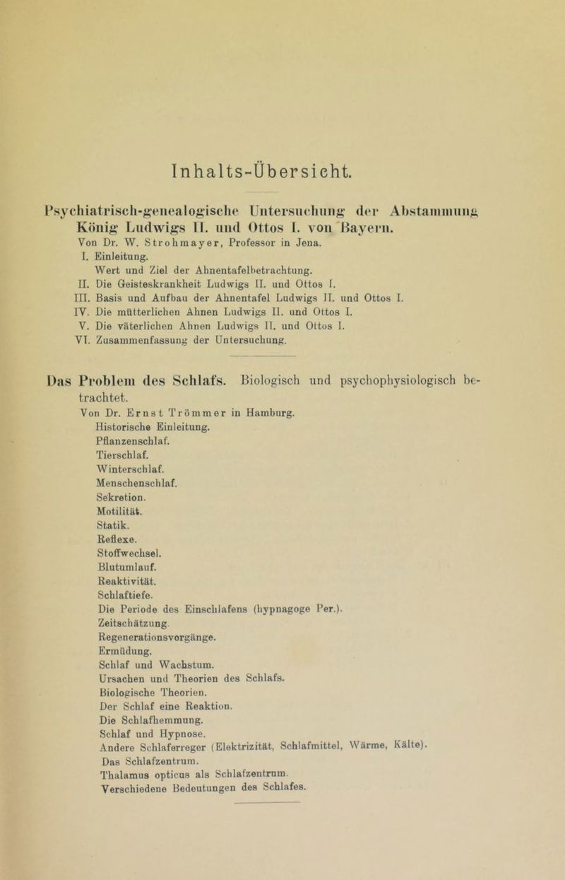 Inhalts-Übersicht. INychiatriscli-^‘eiu*alo^*iscli(* Untersuchung;- der Ahstauiiuuii;; Köiii;»- Lu(lwi^;s II. und Ottos I. von'Bayern. Von Dr. W. Stroh in ayer, Professor in Jona. I. Einleitung. Wert und Ziel der Ahnentafelbetrachtung. II. Die Geisteskrankheit Ludwigs II, und Ottos I. III. Basis und Aufbau der Ahnentafel Ludwigs II. und Ottos I. IV. Die mütterlichen Ahnen Ludwigs II. und Ottos 1. V. Die väterlichen Ahnen Ludwigs IT. und Ottos 1. VI. Zusammenfassung der Untersuchung. Das Problem des Schlafs. Biologisch und psychophysiologisch be- trachtet. Von Dr. Ernst Trümmer in Hamburg. Historische Einleitung. Pflanzenschlaf. Tierschlaf. Winterschlaf. Menschenschlaf. Sekretion. Motilität. Statik. Reflexe. Stoffwechsel, Blutumlauf. Reaktivität. Schlaftiefe. Die Periode des Einschlafens (hypnagoge Per.). Zeitschätzung. Regenerationsvorgänge. Ermüdung. Schlaf und Wachstum. Ursachen und Theorien des Schlafs, Biologische Theorien. Der Schlaf eine Reaktion. Die Schlafhemraung. Schlaf und Hypnose. Andere Schlaferreger (Elektrizität. Schlafmittel, Wärme, Kälte). Das Schlafzentrum. Thalamus opticus als Schlafzentrum. Verschiedene Bedeutungen des Schlafes.