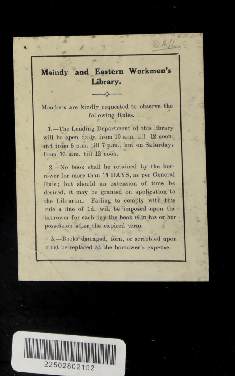 / f Maindy and Eastern Workmen’s Library. 0 Members ai’6 kindly requeeted to obsei*ve the following Rules. 1. —The Lending Department of this library will be open daily from 10 a.m. till 12 noon, and from 5 p.m. till 7 p.m., hut on Saturdays from 10 a.m. till 12 noon. 2. —No book shall be retained by the bor- rower for more than 14 DAYS, as per General Rule; but should an extension of time be desired, it may be granted on application to the Librarian. Failing to comply with this rule a line of Id. will be im^sed upon the borrower for each day the book is in his or her possesion after the expired term. 3. —Rooks damaged, torn, or scribbled upon must be replaced at the borrower’s expense.