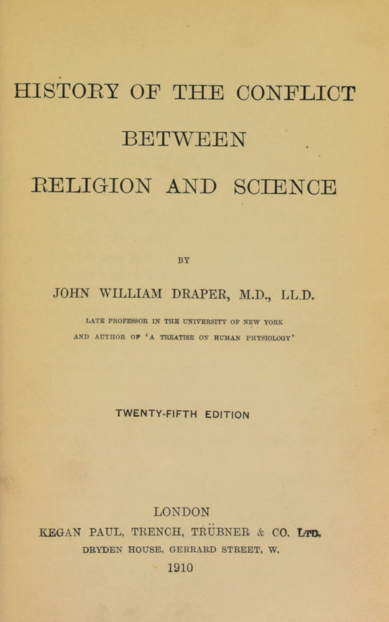 HISTOEY OF THE CONFLICT BETWEEN BELIGION AND SCIENCE BY JOHN WILLIAM DRAPER, M.D., LLD. LATE PROFESSOR IN THE UNIVERSITY OP NEW YORK AND AUTHOR OF ‘A TREATISE ON HUMAN PHYSIOLOGY’ TWENTY-FIFTH EDITION LONDON KEGAN PAUL, TRENCH, TRUBNER & CO. Lm DRYDEN HOUSE, GERRARD STREET, W. 1910