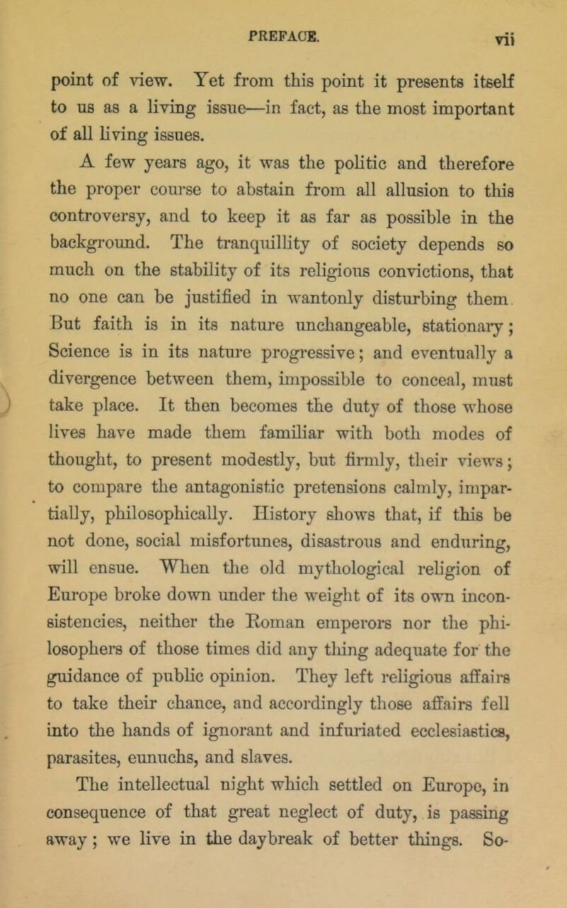 VIJ point of \’iew. Yet from this point it presents itself to us as a living issue—in fact, as the most important of all living issues. A few years ago, it was the politic and therefore the proper course to abstain from all allusion to this controversy, and to keep it as far as possible in the background. The tranquillity of society depends so much on the stability of its religious convictions, that no one can be justified in wantonly disturbing them But faith is in its nature unchangeable, stationary; Science is in its nature progressive; and eventually a divergence between them, impossible to conceal, must take place. It then becomes the duty of those whose lives have made them familiar with both modes of thought, to present modestly, but firmly, their views; to compare the antagonistic pretensions calmly, impar- tially, philosophically. History shows that, if this be not done, social misfortunes, disastrous and enduring, will ensue. When the old mythological religion of Europe broke down under the weight of its own incon- sistencies, neither the Roman emperors nor the phi- losophers of those times did any thing adequate for the guidance of public opinion. They left religious affaire to take their chance, and accordingly those affairs fell into the hands of ignorant and infuriated ecclesiastics, parasites, eunuchs, and slaves. The intellectual night which settled on Europe, in consequence of that great neglect of duty, is passing away; we live in the daybreak of better things. So-