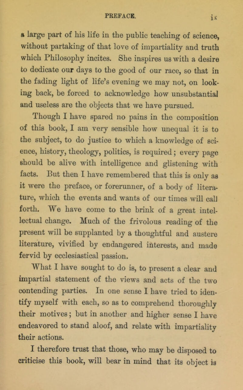 i.-c a large part of his life in the public teaching of science, without partaking of that love of impartiality and truth which Philosophy incites. She inspires us with a desire to dedicate our days to the good of our race, so that in the fading light of life’s evening we may not, on look- ing back, be forced to acknowledge how unsubstantial and useless are the objects that we have pursued. Though I have spared no pains in the composition of this book, I am very sensible how unequal it is to the subject, to do justice to which a knowledge of sci- ence, history, theology, politics, is required; every page should be alive with intelligence and glistening with facts. But then I have remembered that this is only as it were the preface, or forerunner, of a body of litera- ture, which the events and wants of our times will call forth. We have come to the brink of a great intel- lectual change. Much of the frivolous reading of the present will be supplanted by a thoughtful and austere literature, vivified by endangered interests, and made fervid by ecclesiastical passion. What I have sought to do is, to present a clear and impartial statement of tlie views and acts of the two contending parties. In one sense I have tried to iden- tify myself with each, so as to comprehend thorouglily their motives; but in another and higher sense I have endeavored to stand aloof, and relate with impartiality their actions. I therefore trust that those, who may be disposed to criticise this book, will bear in mind that its object is