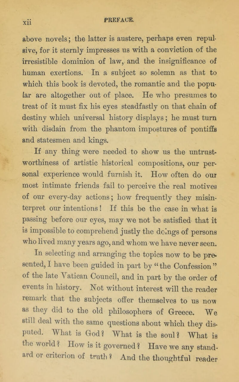 Xll above novels; the latter is austere, perhaps even repul- sive, for it sternly impresses us with a conviction of the irresistible dominion of law, and the insignificance of human exertions. In a subject so solemn as that to which this book is devoted, the romantic and the popu- lar are altogether out of place. He who presumes to treat of it must fix his eyes steadfastly on that chain of destiny which universal history displays; he must turn with disdain from the phantom impostures of pontiffs and statesmen and kings. If any thing w-ere needed to show us the imtrust- worthiness of artistic historical compositions, our per- sonal experience would furnish it. How often do our most intimate friends fail to perceive the real motives of oiu’ every-day actions; how frequently they misin- terpret our intentions! If this be the case in what is passing before our eyes, may we not be satisfied that it is impossible to comprehend justly the doings of persons who lived many years ago, and whom w’e have never seen. In selecting and arranging the topics now to be pre- sented, I have been guided in part by “the Confession” of the late Vatican Council, and in part by the order of events in history. Not without interest will the reader remark that the subjects offer themselves to us now as they did to the old philosophers of Greece. We still deal with the same questions about which they dis- puted. What is God? What is the soul? What is tb.e world ? How is it governed ? Have we any stand- ard or criterion of truth ? And the thoughtful re.ader