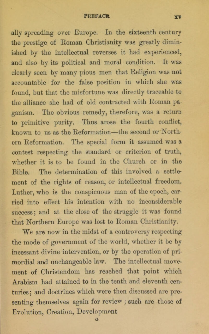 ally spreadiug over Europe. In the sixteenth century the prestige of Roman Christianity was greatly dimin- ished by the intellectual reverses it had experienced, and also by its political and moral condition. It was clearly seen by many pious men that Religion was not accountable for the false position in which she was found, but that the misfortune was directly traceable to the alliance she had of old contracted with Roman pa- ganism. The obvious remedy, therefore, was a return to primitive purity. Thus arose the fourth conflict, known to us as the Reformation—the second or North- ern Reformation. The special form it assumed was a contest respecting the standard or criterion of truth, w'hether it is to be found in the Church or in the Bible. The determination of this involved a settle- ment of the rights of reason, or intellectual freedom. Luther, who is the conspicuous man of the epoch, car- ried into effect his intention with no inconsiderable success; and at the close of the struggle it was found that Northern Europe was lost to Roman Christianity. We are now in the midst of a controversy respecting the mode of government of the world, whether it be by incessant divine intervention, or by the operation of pri- mordial and unchangeable law. The intellectual move- ment of Christendom has reached that point which Arabisrn had attained to in the tenth and eleventh cen- turies ; and doctrines which were then discussed are pre- senting themselves again for review ; such are those of Evolution, Creation, Development