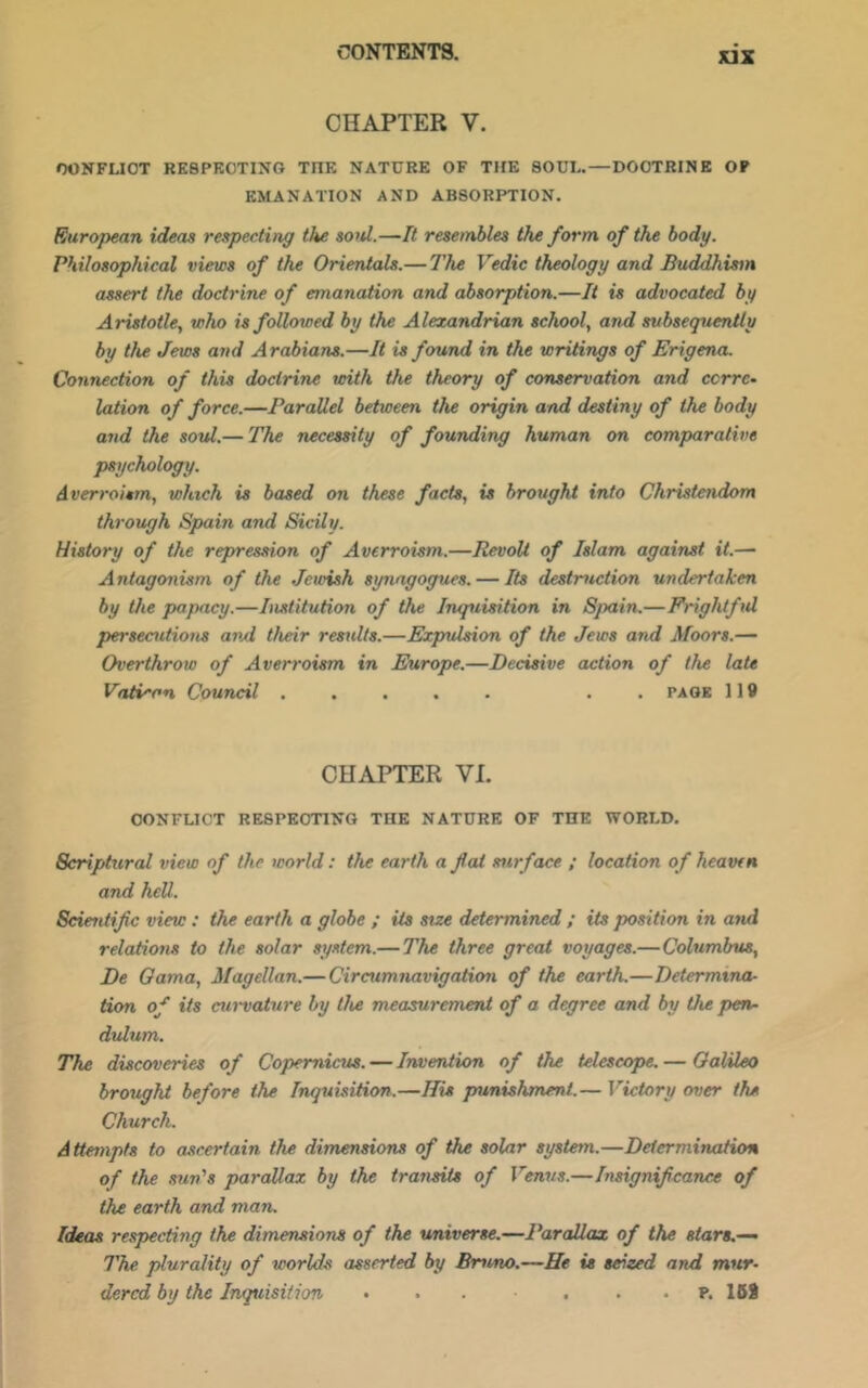 CHAPTER V. OONFUOT RESPECTING THE NATURE OF THE SOUL.—DOCTRINE OF EMANATION AND ABSORPTION. Euro])ean ideas respecting the soid.—R resembles the form of the body. Philosophical views of the Orientals.— The Vedic theology and Buddhism assert the doctrine of emanation and absorption.—It is advocated by Aristotle, who is followed by the Alexandrian school, and subsequently by tlu Jews and Arabians.—It is found in the writings of Erigena. Connection of this doctrine toith the theory of conservation and corre- lation of force.—Parallel between the origin and destiny of the body and the soitl.— The necessity of founding human on comparative psychology. Averroism, which is based on these facts, is brought into Christendom through Spain and Sicily. History of the repres.non of Averroism.—Revolt of Islam against it.— Antagonism of the Jewish synagogues. — Its destruction undertaken by the papacy.—Institution of the Inquisition in Spain.—Frightful persecutions avA their results.—Expulsion of the Jews and Moors.— Overthrow of Averroism in Europe.—Decisive action of the late Vatican Council . . page 119 CHAPTER VI. CONFLICT RESPECTING THE NATURE OF THE WORLD. Scriptural view of the world: the earth a f at surface ; location of heaven and hell. Scientifc view: the earth a globe ; its size determined ; its position in and relations to the solar system.— The three great voyages.—Columbus, De Oama, Magellan.— Circumnavigation of the earth.—Determina- tion of its curvature by the measurement of a degree and by the pen- dulum. The discoveries of Copernicus. — Invention of the telescope. — OalUeo brought before the Inquisition.—His punishment.— Victory over the Church. A ttempts to ascertain the dimensions of the solar system.—Determination of the .sun's parallax by the transits of Venus.—Insignifcance of the earth and man. Ideas respecting the dimensions of the universe.—Parallax of the stars.— The plurality of worlds asserted by Bruno.—He is seized and mur- dered by the Inquisition • . . . . . p. 158