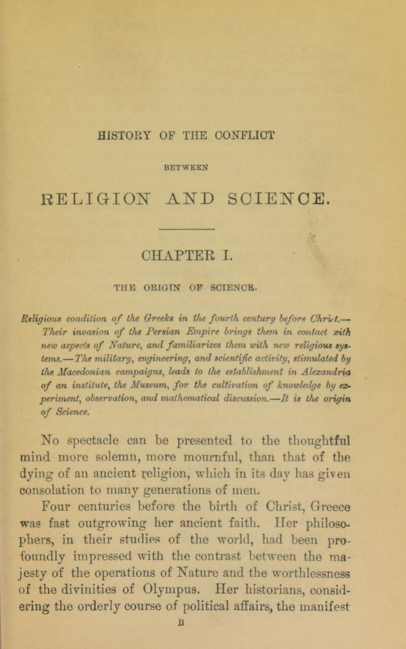 HISTORY OF THE OON^FLIOT BETWEEN KELIGIOJSr SCIEi^OE. CHAPTER I. THE ORIGIN OP 8CIENCH. Rtliffious condition of the Oreeka in the fourth century before Chrut.— Their invasion of the Tereian Empire brings them in contact /nth new aspects of Nature, and familiarizes them icith neio religious sys- tems.— The military, engineering, and seientifc activity, stimulated by the Macedonian campaigns, leads to the establishment in Alexandria of an vistitute, the Museum, for the cultivation of knowledge by «5- periment, observation, and mathematical disaission.—It is the origin of Science. No spectacle can be presented to the thoughtful mind more solemn, more mournful, than that of the dying of an ancient religion, which in its day has given consolation to many generations of men. Four centuries before the birth of Christ, Greece was fast outgrowing her ancient faith. Her philoso- phers, in their studies of the world, had been pro- foundly impressed with the contrast between the ma- jesty of the operations of Nature and the worthlessness of the divinities of Olympus. Her historians, consid- ering the orderly course of political affairs, the manifest