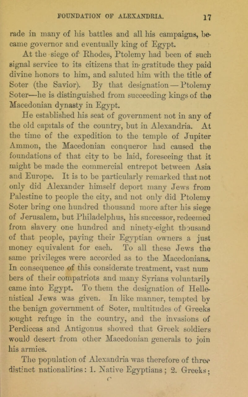 rade in many of his battles and all his campaigns, be- came governor and eventually king of Egypt. At the siege of Rhodes, Ptolemy had been of such signal service to its citizens that in* gratitude they paid divine honors to him, and saluted him with the title of Soter (the Savior). By that designation—Ptolemy Soter—he is distinguished from succeeding kings of the Macedonian dynasty in Egypt. He established his seat of government not in any of the old capitals of the country, but in Alexandria. At the time of the expedition to the temple of Jupiter Amnion, the Macedonian conqueror had caused the foundations of that city to be laid, foreseeing that it might be made the commercial entrepot between Asia and Europe. It is to be particularly remarked that not only did Alexander himself deport many Jews from Palestine to people the city, and not only did Ptolemy Soter bring one hundred thousand more after his siege of Jerusalem, but Philadelphus, his successor, redeemed from slavery one hundred and ninety-eight thousand of that people, paying their Egyptian owners a just money equivalent for each. To all these Jews the same privileges were accorded as to the Macedonians. In consequence of this considerate treatment, vast num bers of their compatriots and many Syrians voluntarily came into Egypt. To them the designation of Ilelle- nistical Jews was given. In like manner, tempted by the benign goveniment of Soter, multitudes of Greeks sought refuge in the country, and the invasions of Perdiccas and Antigonus showed that Greek soldiers would desert from other Macedonian generals to join his armies. The population of Alexandria was therefore of three distinct nationalities: 1. Native Egyptians ; 2. Greeks;