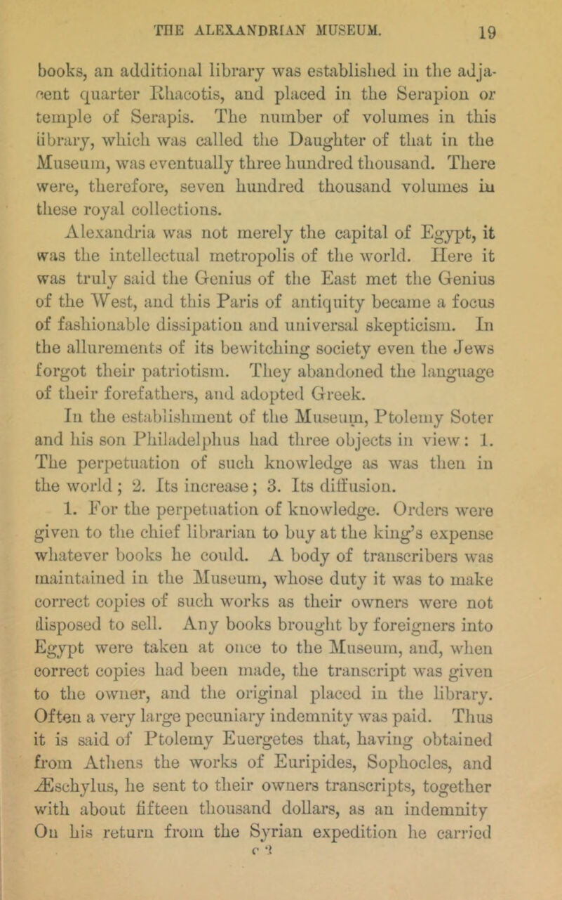 books, an additional library was established in the adja- cent quarter Khacotis, and placed in the Serapion or temple of Serapis. The number of volumes in this library, which was called the Daughter of that in the Museum, was eventually three hundred thousand. There were, therefore, seven hundred thousand volumes in these royal collections. Ale.\.andria was not merely the capital of Egypt, it was the intellectual metropolis of the world. Here it was truly said the Genius of the East met the Genius of the West, and this Paris of antiquity became a focus of fashionable dissipation and universal skepticism. In the allurements of its bewitching society even the Jews forgot their patriotism. They abandoned the language of their forefathers, and adopted Greek. In the establishment of the Museum, Ptolemy Soter and his son Pliiladelpirns had three objects in view: 1. The perpetuation of such knowledge as was then in the world; 2. Its increase; 3. Its dilfusion. 1. For the perpetuation of knowledge. Ordera w’cre given to the chief librarian to buy at the king’s expense whatever books he could. A body of transcribers was maintained in the Museum, whose duty it was to make correct copies of such works as their owners were not disposed to sell. Any books brought by foreigners into Egypt were taken at once to the Museum, and, when correct copies had been made, the transcript was given to the owner, and the original j)laced in the library. Often a very large pecuniary indemnity was paid. Thus it is sjiid of Ptolemy Euergetes that, having obtained from Athens the works of Euripides, Sophocles, and .iEschylus, he sent to their owners transcripts, together with about fifteen thousand dollars, as an indemnity On his return from the Syrian expedition he ean-icd