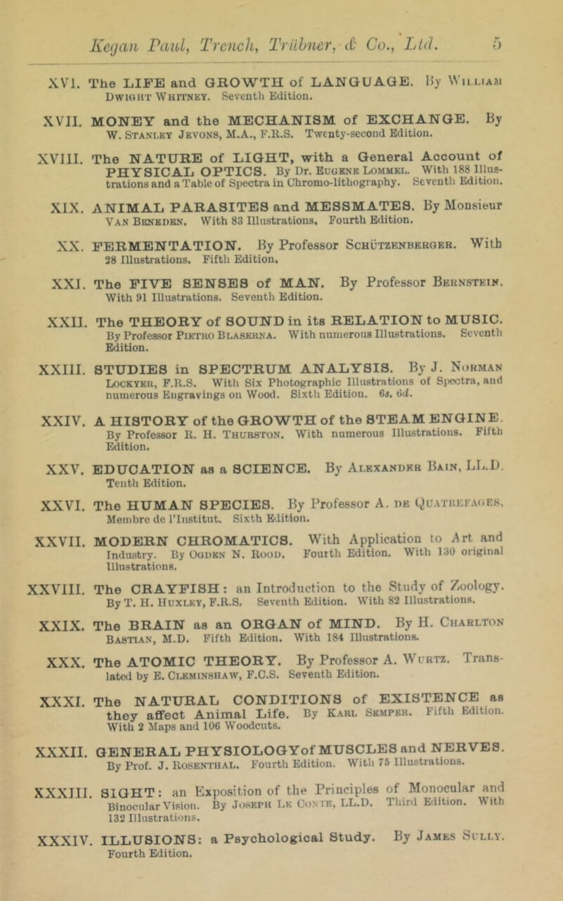 XVI. The LIFE and GROWTH of LANGUAGE. IJy William DwioHT WHrrNKY. Seventh Edition. XVII. MONEY and the MECHANISM of EXCHANGE. By W. Stanley Jevons, M.A., F.R.S. Twenty-second Edition. XVIII. The NATURE of LIGHT, with a General Account of PHYSICAL OPTICS. By Dr. Buoknk Lommkl. With 188 Illus- trations and a Table of Spectra in Uhromo-lithography. Seventh Edition. XIX. ANIMAL PARASITES and MESSMATES. By Monsieur Van Beneden. With 83 Illustrations, Fourth Edition. XX. FERMENTATION. By Professor Schutzenbekoeb. With 38 Illustrations. Filth Edition. XXI. The FIVE SENSES of MAN. By Professor Beknsteik. With 91 Illustrations. Seventh Edition. XXII. The THEORY of SOUND in its RELATION to MUSIC. By Professor Piktko Blaskilna. With numerous Illustrations. Seventh Edition. XXIII. STUDIES in SPECTRUM ANALYSIS. By J. Nohman Lockyeu, F.R.S. With Six Photographic Illustrations of Sjicctra, and numerous Engravings on Wood. Sixth Edition. 64. t!d. XXIV. A HISTORY of the GROWTH of the STEAM ENGINE. By Professor R. U. Thurston. With numerous Illustrations. Fifth Edition. XXV. EDUCATION as a SCIENCE. By Alexander Bain, LL.I). Tenth Edition. XXVI. The HUMAN SPECIES. By Professor A. de Qu.vnucFAOEs. Meinbre de ITnstitut. Sixth Edition. XXVII. MODERN CHROMATICS. With Application to Art and Industry. By Ooubn N. R<x)D. Fouith Edition. With 130 original Illustrations. XXVIII. The CRAYFISH: an Introduction to the Study of Zoology. By T. H. Huxlky, F.R.S, Seventh Edition. With 82 Illustrations. XXIX. The BRAIN as an ORGAN of MIND. By H. Charlton Bastian, M.D. Fifth Edition, With 184 Illustrations. XXX. The ATOMIC THEORY. By Professor A. Wirtz. Trans- lated by E. Cleminshaw, F.C.S. Seventh Edition. XXXI. The NATURAL CONDITIONS of EXISTENCE as they affect Animal Life. By Karl Semper. Fifth Edition. With 2 Maps and 106 Woodcuts. XXXII. GENERAL PHYSIOLOGYof MUSCLES and NERVES. By Prof. J. Rosenthal. Fourth Edition. With 76 Illustrations. XXXIIl. SIGHT: an hiiposition of the Principles of Monocular and Binocular Vision. By Joseph Lk Com b, LL.D. Third Edition. With 132 Illustrations. XXXIV. ILLUSIONS: a Psychological Study. By James Sully. Fourth Edition.