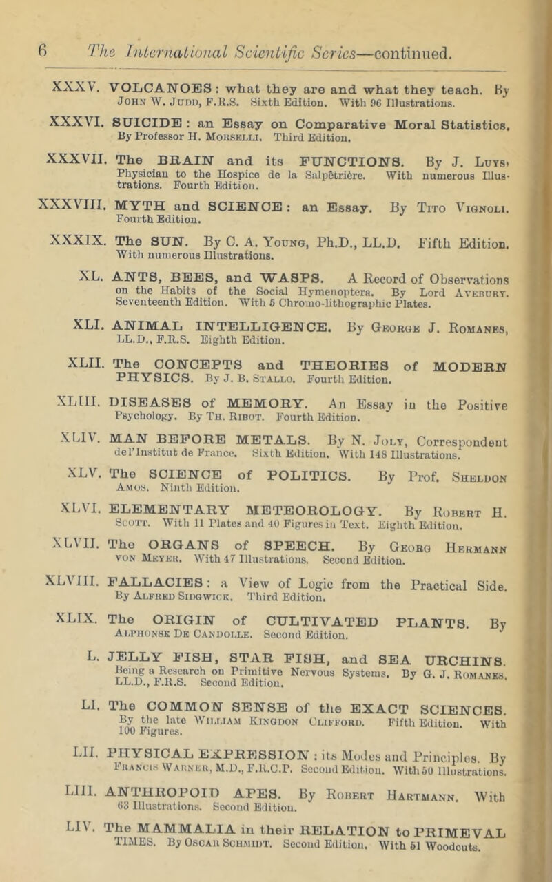 XXXV. VOLCANOES : what they are and what they teach. By John W. JuDi), F.R.S. Sixth Edition. With 96 Illustrations. XXXVI. SUICIDE : an Essay on Comparative Moral Statistics. By Professor H. Moiisklu. Third Edition. XXXVII. The BRAIN and its FUNCTIONS. By J. Luts. Physician to the Hospice de la Salp§tri6re. With numerous Illus- trations. Fourth Edition. XXXVIII. MYTH and SCIENCE : an Essay. By Tito Vignoli. Fourth Edition. XXXIX. The SUN. By C. A. Young, Ph.D., LL.D. Fifth Edition. With numerous Illustrations. XL. ANTS, BEES, and WASPS. A Record of Observations on the Habits of the Social Hymenoptera. By Lord Aveburt. Seventeenth Edition. With 6 Chromo-lithographic Plates. XLI. ANIMAL INTELLIGENCE. By George J. Romanes, LL.D., F.R.S. Eighth Edition. XLII. The CONCEPTS and THEORIES of MODERN PHYSICS. By J. B. Stallo. Fourth Edition. XLIII. DISEASES of MEMORY. An Essay in the Positive Psychology. By Th. Ribot. Fourth Edition. XLIV. MAN BEFORE METALS. By N. Joly, Correspondent del’liwtitut de France. Sixth Edition. With 148 Illustrations. XLV. The SCIENCE of POLITICS. By Prof. Sueluon Amos. Ninth Edition. XLVT. ELEMENTARY METEOROLOGY. By Robert H. Scorr. With 11 Plates and 40 Figures in Text. Eighth Edition. XLVII. The ORGANS of SPEECH. By Georg Hermann VON Mkykr. With 47 I Illustrations. Second Edition. XL\m. FALLACIES: a View of Logic from the Practical Side. By Alfred Sidgwick. Third Edition. XLIX. The ORIGIN of CULTIVATED PLANTS. By Alphonsk De Candolle. Second Edition. L. JELLY PISH, STAR PISH, and SEA URCHINS. Being a Research on Primitive Nervous Systems. By G. J. Romanes LL.D., F.R.S. Second Edition. LI. The COMMON SENSE of tlie EXACT SCIENCES. By the late Wh.lia.m Kinqdon Olifford. Fifth Edition With 100 Figures. LIJ. PHYSICAL EXPRESSION: its Modes and Principles By Francis Warner, M.D., F.R.C.P. Second Edition. WithSO Illustrationl LIII. ANTHROPOID APES. By Ruhert Hartmann. With 63 Illustrations. Second Edition. LIV. The MAMMALIA in their RELATION to PRIMEVAL TIMES. By Oscar Schmidt. Second Edition. With 61 Woodcuts.