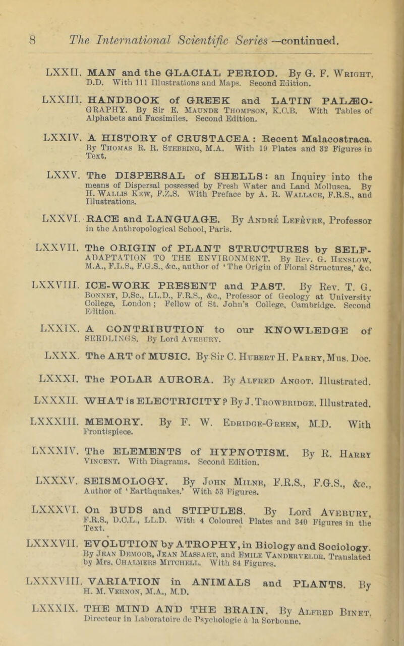LXXII. MAN and the GLACIAL PERIOD. By G. F. Wright, D.D. With 111 Illnstrations and Miips. Second Edition. LXXIII. HANDBOOK of GREEK and LATIN PAL.®0- GrRAPHY. By Sir E. Maukde Thompson, K.O.B. With Tables of Alphabets and Facsimiles. Second Edition. LXXIV. A HISTORY of CRUSTACEA : Recent Malacostraca. By Thomas R. U. Stebbing, M.A. With 19 Plates and 32 Figures in Text. LXXV. The DISPERSAL of SHELLS: an Inquiry into the means of Dispersal possessed by Fresh Water and Land Mollusca. By n. Wallls Kkw, F.Z.S. With Preface by A. R. Wallace, F.R.S., and Illustrations. LXXVI. RACE and LANGUAGE. By Andre Lf.fevre, Professor in the Anthropological School, Paris. LXXVII. The ORIGIN of PLANT STRUCTURES by SELF- ADAPTATION TO THE ENVIRONMENT. By Rev. G. Henslow, ftf.A., F.L.S., P.G.S., &c., author of ‘The Origin of Floral Structures,’ &c. LXXVIll. ICE-WORK PRESENT and PAST. By Rev. T. G. Bonnet, D.Sc., LL.D., F.R.S., &c.. Professor of Geology at University College, London; Fellow of St. John’s College, Cambridge. Second Edition. LXXIX. A CONTRIBUTION to our KNOWLEDGE of SEEDLINGS. By Lord Avkbuuy. LXXX. The ART of MUSIC. By Sir C. Hubert H. Parry, Mus. Doc. LXXXI. The POLAR AURORA. By Alfred Angot. Illustrated. LX.XXII. WHAT is ELECTRICITY? By J.Trowbridge. Illustrated. LXXXIII. MEMORY. By F. W. Edridge-Grken, M.D. With Frontispiece. LXXXIV. The ELEMENTS of HYPNOTISM. By R. Harry Vincent. With Diagrams. Second Edition. LXXXV. SEISMOLOGY. By .Tohn Milne, F.R.S., F.G.S., &c., Author of ‘ Earthquakes.’ With 53 Figures. ’ ’’ LXXXVI. On BUDS and STIPULES. By Lord Avebury, F.R.S., D.C.L., LL.D. With 4 Coloured Plates and 340 Figures in tlie Text. LXXXVII. EVOLUTION by ATROPHY, in Biology and Sociology. By Jean Dkmoor, Jean Massart, and Emile Vandeuvei.ue. Translated by Mrs. Chalmehb Mitchell. With 84 Figures. LXXXVIII. VARIATION in ANIMALS and PLANTS Bv H. M. Vkhnon, M.A., M.D. ’ ^ LXXXIX. THE MIND AND THE BRAIN. By Alfred Binet Direoteur in I,al)oratoirc de Psychologic fi la Sorboiiue. ’