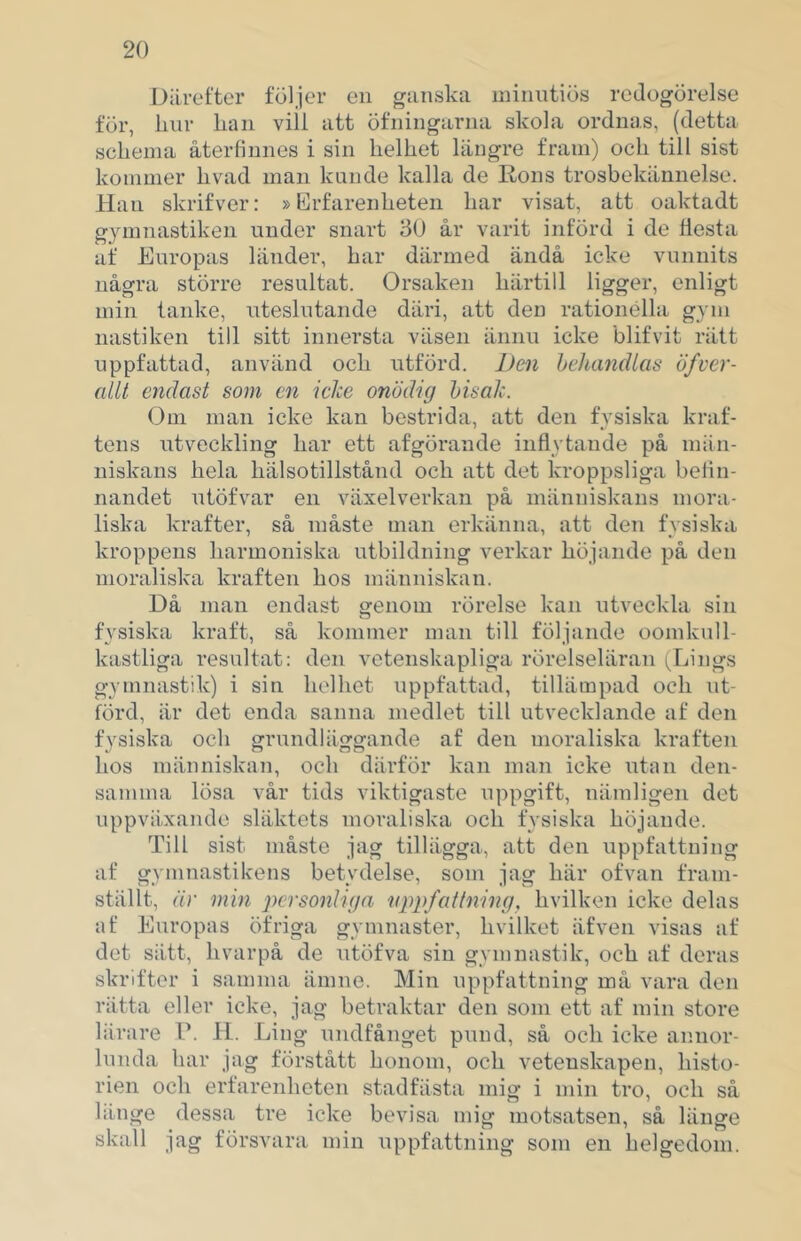 Därefter följer en ganska niinntiös redogörelse för, linr lian viil att öfningarna skola ordnas, (detta schema återfinnes i sin helhet längre fram) och till sist kommer hvad man knnde kalla de Rons trosbekännelse. Han skrifver: »Erfarenheten har visat, att oaktadt gymnastiken under snart 30 år varit införd i de flesta af Europas länder, har därmed ändå icke vunnits några större resultat. Orsaken härtill ligger, enligt min tanke, uteslutande däri, att den rationella gym nastiken till sitt innersta väsen ännu icke blifvit rätt uppfattad, använd och utförd. Den hcliandlas öfver- allt endast som en icke onödig hisak. Om man icke kan bestrida, att den fysiska kraf- tens utveckling har ett afgörande inflytande på nhin- niskans hela hälsotillstånd och att det kroppsliga belin- nandet utöfvar en växelverkan på människans mora- liska krafter, så måste man erkänna, att den fysiska kroppens harmoniska utbildning verkar höjande på den moraliska kraften hos människan. Då man endast genom rörelse kan utveckla sin fysiska kraft, så kommer man till följande oomkull- kastliga resultat: den vetenskapliga rörelseläran Jjings gymnastik) i sin helhet iippfattad, tillämpad och ut- förd, är det enda sanna medlet till utvecklande af den fysiska och grundläggande af den moraliska kraften hos människan, och därför kan man icke utan den- samma lösa vår tids viktigaste uppgift, nämligen det uppväxande släktets moraliska och fysiska höjande. Till sist måste jag tillägga, att den uppfattning af gymnastikens betydelse, som jag här of van fram- ställt, är min personliga uppfattning, hvilken icke delas af Europas öfriga gymnaster, hvilket äfven visas af det sätt, hvarpå de utöfva sin gymnastik, och af deras skrifter i samma ämne. Min uppfattning må vara den rätta eller icke, jag betraktar den som ett af min store lärare P. 11. Ling undfånget pund, så och icke annor- lunda har jag förstått honom, och vetenskapen, histo- rien och erfarenheten stadfästa mig i min tro, och så länge dessa tre icke bevisa mig motsatsen, så länge skall jag försvara min uppfattning som en helgedom.