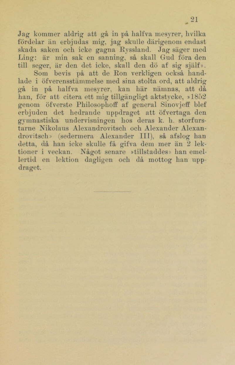 Ja^ kommer aldrig att å in på lialfva mesyrer, livilka fördelar än erbjudas mig-, jag skulle därigenom endast skada saken och icke gagna Kyssland. Jag säger med Ling; är min sak en sanning, så skall Gud föra den till seger, är den det icke, skall den dö af sig själf». Som bevis på att de Ron verkligen också hand- lade i öfverensstämmelse med sina stolta ord, att aldrig gå in på halfva mesyrer, kan här nämnas, att då han, för att citera ett mig tillgängligt aktstycke, »1802 genom öfverste Philosophotf af general Sinovjeff blef erbjuden det hedrande uppdraget att öfvertaga den gymnastiska undervisningen hos deras k. h. storfurs- tarne Nikolaus Alexandrovitsch och Alexander Alexan- drovitsch» (sedermera Alexander 111), så afslog han detta, då han icke skulle få gifva dem mer än 2 lek- tioner i veckan. Något senare »tillstaddes» han emel- lertid en lektion dagligen och då mottog han upp- draget.
