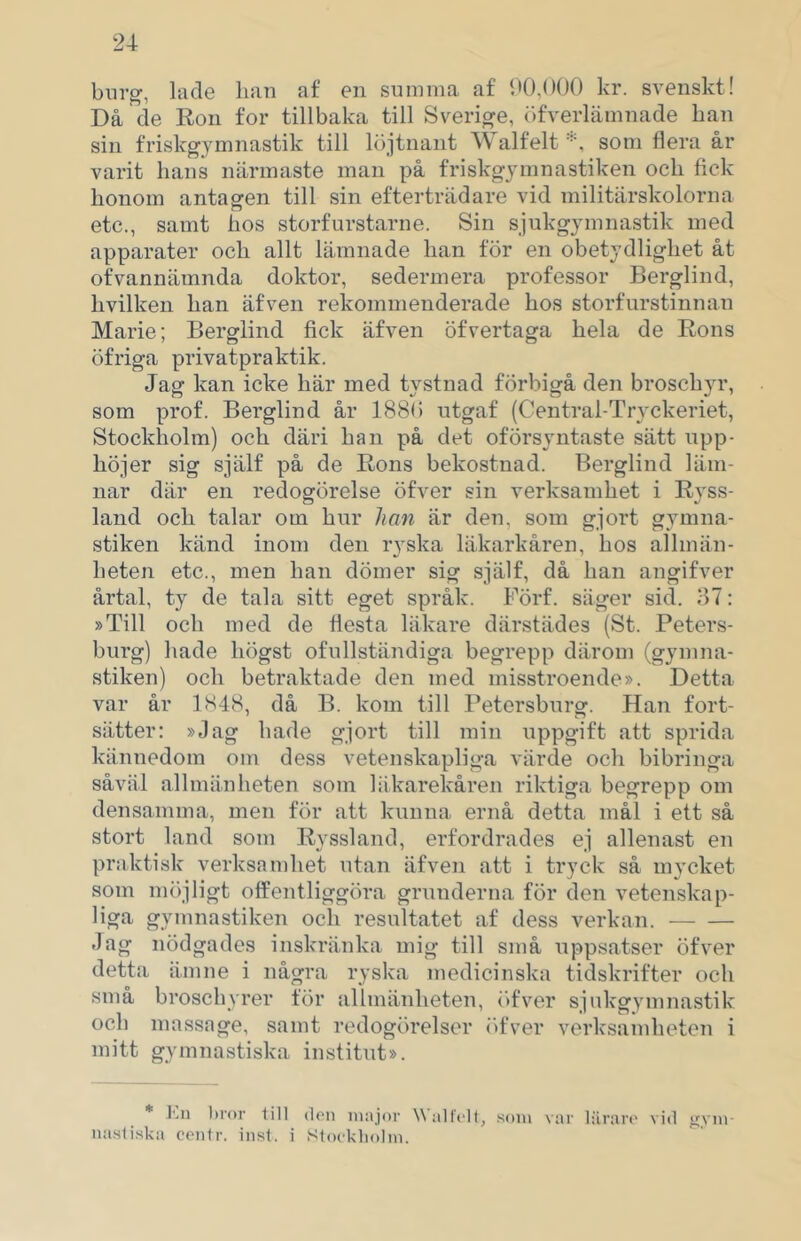 biir^, lade han af en summa af h0,()0() kr. svenskt! Då de Ron for tillbaka till Sverige, (ifverlämnade han sill friskgymnastik till löjtnant alfelt som flera år varit hans närmaste man på friskgjmnastiken och fick honom antasren till sin efterträdare vid militärskolorna etc., samt hos storfurstarne. Sin sjukgymnastik med apparater och allt lämnade han för en obetydlighet åt ofvannämnda doktor, sedermera professor Berglind, hvilken han äfven rekommenderade hos storfurstinnan Marie; Berglind fick äfven öfvertaga hela de Rons öfriga privatpraktik. Jag kan icke här med tystnad förbigå den broschyr, som prof. Berglind år 188(5 utgaf (Central-Tryckeriet, Stockholm) och däri han på det oförsyntaste sätt upp- höjer sig själf på de Rons bekostnad. Berglind läm- nar där en redogörelse öfver sin verksamhet i Ryss- land och talar om hur han är den, som gjort gymna- stiken känd inom den ryska läkarkåren, hos allmän- heten etc., men han dömer sig själf, då han angifver årtal, ty de tala sitt eget språk. Förf. säger sid, 87: »Till och med de flesta läkare därstädes (St. Peters- burg) hade högst ofullständiga begrepp därom (gymna- stiken) och betraktade den med misstroende». Detta var år 1848, då B. kom till Petersburg. Han fort- sätter: »Jag hade gjort till min uppgift att sprida kännedom om dess vetenskapliga värde och bibringa såväl allmänheten som läkarekåren riktiga begrepp om densamma, men för att kunna ernå detta mål i ett så stort land som Ryssland, erfordrades ej allenast en praktisk verksamhet utan äfven att i tryck så mycket som m()jligt offentliggöra grunderna för den vetenskap- liga gymnastiken och resultatet af dess verkan. Jag nödgades inskränka mig till små uppsatser öfver detta ämne i några ryska medicinska tidskrifter och små broschyrer för allmänheten, r)fver sjukgymnastik och massage, samt redogörelser (ifver verksamheten i mitt gymnastiska institut». * ]'.n bror iill don niajnv Walfidt, som var Hiraro vid gym- nastiska centr. insl. i Stookholm.