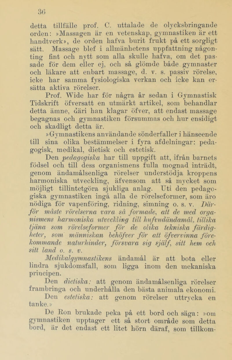 detta tillfälle prof. C. uttalade de olycksbringaiide orden: »Massagen är en vetenskap, gYninastiken är ett handtverk», de orden bafva burit frukt på ett sorgligt sätt. Massage blef i allmänhetens uppfattning någon- ting fint och nytt som alla skulle hafva, om det pas- sade för dem eller ej, och så glömde både gymnaster och läkare att enbart massage, d. v. s. passiv rörelse, icke har samma fysiologiska verkan och icke kan er- sätta aktiva rörelser. Prof. Wide har fÖr några år sedan i Gymnastisk Tidskrift öfversatt en utmärkt artikel, som behandlar detta ämne, däri han klagar öfver, att endast massage begagnas och gymnastiken försummas och hur ensidigt och skadligt detta är. »Gymnastikens användande sönderfaller i hänseende till sina olika bestämmelser i fyra af delningar: peda- gogisk, medikal, dietisk och estetisk. Den peäagogislia har till uppgift att, ifrån barnets födsel och till dess organismens fulla mognad inträdt, genom ändamålsenliga rörelser understödja kroppens harmoniska utvecklin<j, äf ven som att så mvcket som möjligt tillintetgöra sjukliga anlag. Uti den pedago- giska gymnastiken ingå alla de rörelseformer, som äro nödiga för vapenföring, ridning, simning o. s. v. Där- för måste rörelserna rara så formade, att de med orga- nismens harmoniska ntveckling till hnfrndändamål, tillika tjäna som rörelseformer för de olika telmiska färdig- heter, som människan hehöfver för att öfvervinna före- kommande naturhinder, försvara sig själf, sitt hem och sitt land o. s. v. hledikalgymnastikens ändamål är att bota eller lindra sjukdomsfall, som ligga inom den mekaniska principen. Den dictiska: att genom ändamålsenliga rörelser frambringa och underhålla den bästa animala ekonomi. Den estetiska: att genom rörelser uttrycka en tanke.» De Ron brukade peka på ett bord och säga: »om gymnastiken upptager ett så stort område som detta bord, är det endast ett litet hörn däraf, som tillkom-