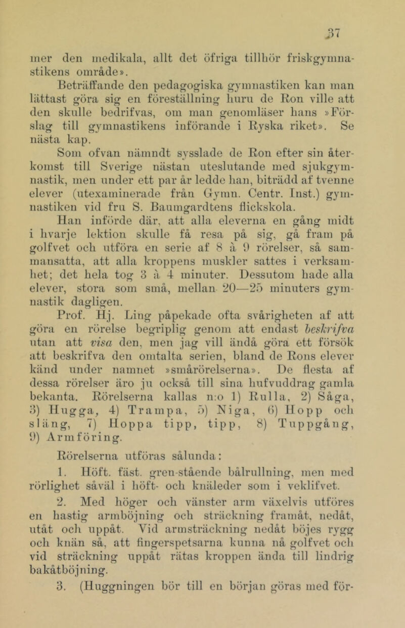 mer den medikiihi, allt det öfriga tillliih* friskgymiui- stikens område». Beträffande den pedagogiska gymnastiken kan man lättast göra sigf en föreställninof huru de Ron ville att den skulle bedrifvas, om man genomläser lians »För- slag till gymnastikens införande i Ryska riket». Se nästa kap. Som ofvan nämndt sysslade de Ron efter sin åter- komst till Sverige nästan uteslutande med sjukgym- nastik, men under ett par år ledde han, biträdd af tvenne elever (utexaminerade från Gynin. Centr. Inst.) gym- nastiken vid fru S. Bauingardtens flickskola. Han infiirde där, att alla eleverna en gång midt i livarje lektion skulle få resa på sig, gå fram på golfvet och utföra en serie af 8 å fl rörelser, så sam- mansatta, att alla kroppens muskler sattes i verksam- het; det hela tog 3 å 4 minuter. Dessutom hade alla elever, stora som små, mellan 20—25 minuters gym- nastik dagligen. Prof. Hj. Ling påpekade ofta svårigheten af att göra en rörelse begriplig genom att endast hesJcri/va utan att visa den, men jag vill ändå göra ett försök att beskrifva den omtalta serien, bland de Rons elever känd under namnet »smårörelserna». De flesta af dessa rörelser äro ju också till sina hufvuddrag gamla bekanta. Rörelserna kallas n:o 1) Rulla, 2) Såga, 3) Hugga, 4) Trampa, 5) Niga, (1) Hopp och släng, 7) Hoppa tipp, tipp, 8) Tuppgång, fl) Armföring. Rörelserna utföras sålunda: 1. Höft. fäst. gren-stående bålrullning, men med rörlighet såväl i höft- och knäleder som i veklifvet. 2. Med höger och vänster arm växelvis ntföres en hastig armböjning och sträckning framåt, nedåt, utåt och uppåt. Vid armsträckning nedåt böjes rygg och knän så, att fingerspetsarna kunna nå golfvet och vid sträckning uppåt rätas kroppen ända till lindrig bakåtböjning. 3. (Huggningen bör till en början göras med för-