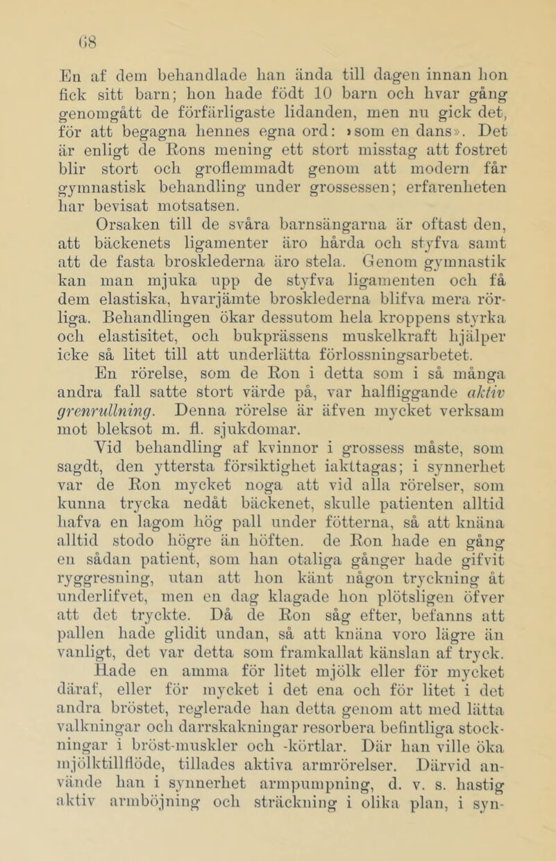 Eti af dem beliandlade lian ända till dag-en innan lion fick sitt barn; hon hade födt 10 barn och hvar gång genomgått de förfärligaste lidanden, men nu gick det, för att begagna hennes egna ord: >som en dans». Det är enligt de Rons mening ett stort misstag att fostret blir stort och groflemmadt genom att modern får gymnastisk behandling under grossessen; erfarenheten har bevisat motsatsen. Orsaken till de svåra barnsängarna är oftast den, att bäckenets ligamenter äro hårda och styfva samt att de fasta brosklederna äro stela. Genom gymnastik kan man mjuka upp de styfva ligamenten och få dem elastiska, hvar jämte brosklederna blifva mera rör- liga. Behandlingen ökar dessutom hela kroppens styrka och elastisitet, och bukprässens muskelkraft hjälper icke så litet till att underlätta förlossningsarbetet. En rörelse, som de Ron i detta som i så många andra fall satte stort värde på, var halfliggande aktiv grenrullning. Denna rörelse är äfven mycket verksam mot bleksot m. fl. sjukdomar. Vid behandling af kvinnor i grossess måste, som sagdt, den yttersta försiktighet iakttagas; i synnerhet var de Ron mycket noga att vid alla rörelser, som kunna trycka nedåt bäckenet, skulle patienten alltid hafva en lagom hög pall under fötterna, så att knäna alltid stodo högre än höften, de Ron hade en gång en sådan patient, som han otaliga gånger hade gifvit ryggresning, utan att hon känt någon tryckning åt underlifvet, men en dag klagade hon plötsligen öfver att det tryckte. Då de Ron såg efter, befanns att pall en hade glidit undan, så att knäna voro lägre än vanligt, det var detta som framkallat känslan af tryck. Hade en amma för litet mjölk eller för mycket däraf, eller för mycket i det ena och för litet i det andra bröstet, reglerade han detta genom att med lätta valkningar och darrskakningar resorbera befintliga stock- ningar i bröst-muskler och -körtlar. Där han ville öka mjölktillflöde, tillädes aktiva armrörelser. Därvid an- vände han i synnerhet armpumpning, d. v. s. hastig aktiv armböjning och sträckning i olika plan, i syn-