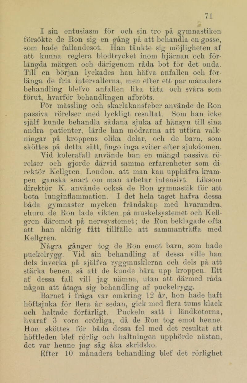 [ sill entusiasm för ocli sin tro på gymnastiken försökte de Iton sig en gång på att behandla en gosse, som hade fallandesot. Han tänkte sig möjligheten af att kunna reglera blodtrycket inom hjärnan och för- längda märgen och därigenom råda bot för det onda. Till en början lyckades han häfva anfallen och för- länga de fria intervallerna, men efter ett par månaders behandling blefvo anfallen lika täta och svåra som förut, hvarför behandlingen afbröts. För mässling och skarlakansfeber använde de Ron passiva rörelser med lyckligt resultat. Som han icke själf kunde behandla sådana sjuka af hänsyn till sina andra patienter, lärde han mödrarna att utföra valk- ningar på kroppens olika delar, och de barn, som sköttes på detta sätt, fingo inga sviter efter sjukdomen. Vid kolerafall använde han en mängd passiva rö- relser och gjorde därvid samma erfarenheter som di- rektör Kellgren, London, att man kan upphäfva kram- pen ganska snart om man arbetar intensivt. Liksom direktör K. använde också de Ron gymnastik för att bota lunginflammation. 1 det hela taget hafva dessa båda gymnaster mycken frändskap med hvarandra, ehuru de Ron lade vikten på muskelsystemet och Kell- gren däremot på nervsystemet; de Ron bekhigade ofta att han aldrig fått tillfälle att sammanträffa med Kellgren. Några gånger tog de Ron emot barn, som hade puckelrygg. Vid sin behandling af dessa ville han dels inverka på själfva ryggmusklerna och dels på att stärka benen, så att de kunde bära upp kroppen. Ktt af dessa fall vill jag nämna, utan att därmed råda någon att åtaga sig behandling af puckelrygg. Barnet i fråga var omkring 1*2 år, hon hade haft höftsjuka för flera år sedan, gick med flera tums klack och lialtade förfärligt. Puckeln satt i ländkotorna, hvaraf 3 voro orörliga, då de Ron tog emot henne. Hon sköttes för båda dessa fel med det resultat att höftleden blef rörlig och haltningen upphörde nästan, det var henne jag såg åka skridsko. Efter 10 månaders behandling blef det rörlighet