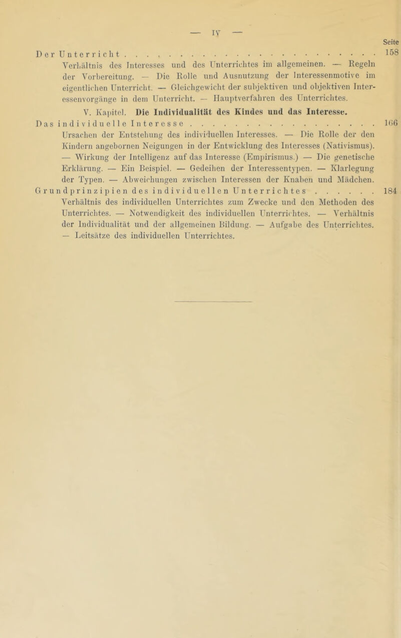 lY Seite 158 Der Unterricht Verhältnis des Interesses und des Unterrichtes im allgemeinen. — Regeln der Vorhereitung. — Die Rolle und Ausnutzung der Interessenmotive im eigentlichen Unterricht. — Gleichgewicht der subjektiven und objektiven Inter- essenvorgänge in dem Unterricht. — Hauptverfahren des Unterrichtes. V. Kapitel. Die Iiidividualitllt des Kindes und das Interesse. D a s i n d i V i d u e 11 e I n t e r e s s e IbG Ursachen der Entstehung des individuellen Interesses. — Die Rolle der den Kindern angebornen Neigungen in der Entwicklung des Interesses (Nativismus). — Wirkung der Intelligenz auf das Interesse (Empirismus.) — Die genetische Erklärung. — Ein Beispiel. — Gedeihen der Interessentypen. — Klarlegung der Typen. — Abweichungen zwischen Interessen der Knaben und Mädchen. G r u n d p r i n z i p i e n d e s i n d i V i d u e 11 e n U n t e r r i c h t e s 184 Verhältnis des individuellen Unterrichtes zum Zwecke und den Methoden des Unterrichtes. — Notwendigkeit des individuellen Unterrhhtes. — Verhältnis der Individualität und der allgemeinen Bildung. — Aufgabe des Unterrichtes. — Leitsätze des individuellen Unterrichtes.