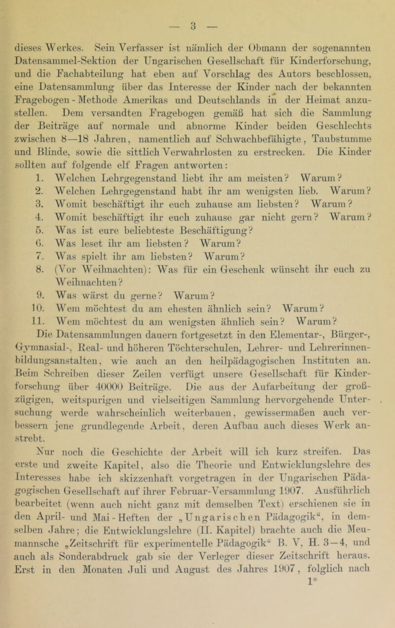 dieses Werkes. Sein Verfasser ist nämlich der Obmann der sogenannten Datensammel-Sektion der Ungarischen Gresellschaft für Kindertbrschung, und die Fachabteilung hat eben auf Vorschlag des Autors beschlossen, eine Datensammlung über das Interesse der Kinder nach der bekannten Fragebogen - ]\Iethode Amerikas und Deutschlands in der Heimat anzu- stellen. Dem versandten Fragebogen gemäß hat sich die Sammlung der Beiträge auf normale und abnorme Kinder beiden Geschlechts zwischen 8—18 Jahren, namentlich auf Schwachbefähigte, Taubstumme und Blinde, sowie die sittlich Verwahrlosten zu erstrecken. Die Kinder sollten auf folgende elf Fragen antworten: 1. Welchen Lehrgegenstand liebt ihr am meisten? Warum? 2. Welchen Lehrgegenstand habt ihr am wenigsten lieb. Warum? 3. Womit beschäftigt ihr euch zuhause am liebsten? Warum? 4. Womit beschäftigt ihr euch zuhause gar nicht gern? Warum? 5. Was ist eure beliebteste Beschäftigung? ß. Was leset ihr am liebsten? Warum? 7. Was spielt ihr am liebsten? Warum? 8. (Vor Weihnachten): Was für ein Geschenk wünscht ihr euch zu Wcihnacliteii? 9. Was wärst du gerne? Warum? 10. Wem möchtest du am ehesten ähnlich sein? Warum? 11. Wem möchte.st du am wenigsten ähnlich sein? Warum? Die Datensammlungen dauern fortgesetzt in den Elementar-, Bürger-, Gymnasial-, Real- und höheren Töchterschulen, Lehrer- und Lehrerinnen- bildungsanstalten, wie auch an den heilpädagogischen Instituten an. Beim Schreiben dieser for.schung über 4000i) Beiträire Zeilen verfügt unsere Gesellschaft für Kinder- Die aus der Aufarbeitung der groß- zügigen, weitspurigen und vielseitigen Sammlung hervorgehende Unter- suchung werde wahrscheinlich weiterbauen, gewissermaßen auch ver- bessern jene grundlegende Arbeit, deren Aufbau auch dieses Werk an- strebt. Nur noch die Geschichte der Arbeit will ich kurz streifen. Das erste und zweite Kapitel, also die Theorie und Entwicklungslehre des Interesses habe ich skizzenhaft vorgetragen in der Ungarischen Päda- gogischen Gesellschaft auf ihrer Februar-Versammlung 1907. Ausführlich bearbeitet (wenn auch nicht ganz mit demselben Text) erschienen sie in den April- und JMai- Heften der „Ungarischen Pädagogik“, in dem- selben Jahre; die Entwicklungslehre (II. Kapitel) brachte auch die IMeu- mannsche „Zeitschrift für experimentelle Pädagogik“ B. V, H. 3 — 4, und auch als Sonderabdruck gab sie der Verleger dieser Zeitschrift heraus. Erst in den Monaten Juli und August des Jahres 1907, folglich nach 1*