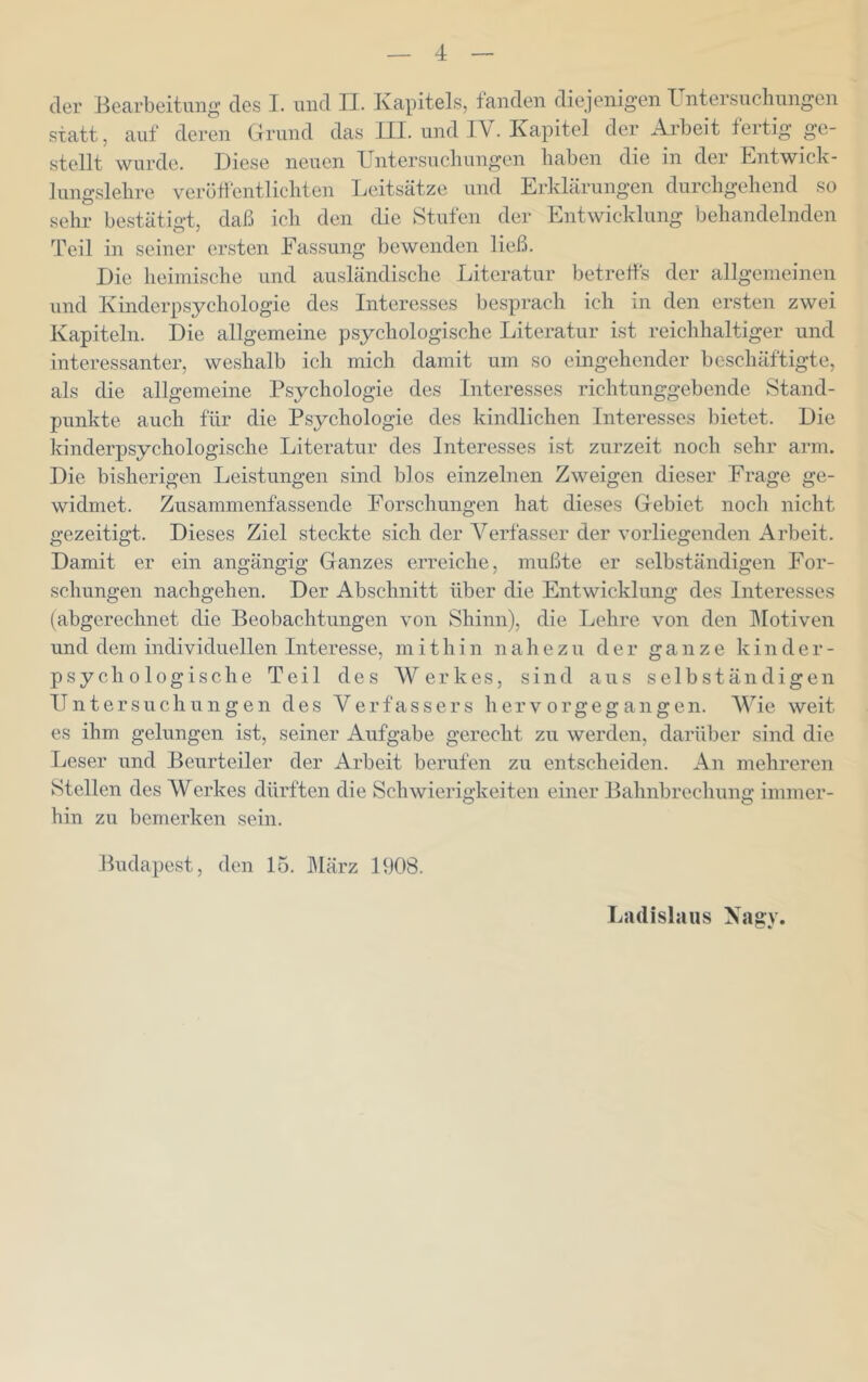 der Bearbeitung des I. und II. Kapitels, fanden diejenigen Untersuchungen statt, auf deren Grund das III. und IV. Kapitel der Arbeit fertig ge- stellt wurde. Diese neuen Untersuchungen haben die in der Entwick- lungslehre verötl'entlichten Leitsätze und Erklärungen durchgehend so sehr bestätigt, daß ich den die Stufen der Entwicklung behandelnden Teil in seiner ersten Fassung bewenden ließ. Die heimische und ausländische Literatur betretfs der allgemeinen und Kinderpsychologie des Interesses besprach ich in den ersten zwei Kapiteln. Die allgemeine psychologische Literatur ist reichhaltiger und interessanter, weshalb ich mich damit um so eingehender beschäftigte, als die allgemeine Psychologie des Interesses richtunggebende Stand- punkte auch für die Psychologie des kindlichen Interesses bietet. Die kinderpsychologische Literatur des Interesses ist zurzeit noch sehr arm. Die bisherigen Leistungen sind blos einzelnen Zweigen dieser Frage ge- widmet. Zusammenfassende Forschungen hat dieses Gebiet noch nicht gezeitigt. Dieses Ziel steckte sich der Verfasser der vorliegenden Arbeit. Damit er ein angängig Ganzes erreiche, mußte er selbständigen For- schungen nachgehen. Der Abschnitt über die Entwicklung des Interesses (abgerechnet die Beobachtungen von Shinn), die Lehre von den IMotiven und dem individuellen Interesse, mithin nahezu der ganze k i n der- psychologische Teil des Werkes, sind aus selbständigen Untersuch ungen des Verfassers hervorgegangen. Wie weit es ihm gelungen ist, seiner Aufgabe gerecht zu werden, darüber sind die Leser und Beurteiler der Arbeit berufen zu entscheiden. An mehreren Stellen des Werkes dürften die Schwierigkeiten einer Bahnbrechung immer- hin zu bemerken sein. Budapest, den 15. ]\Iärz 1908. Ladislaus Nagy.