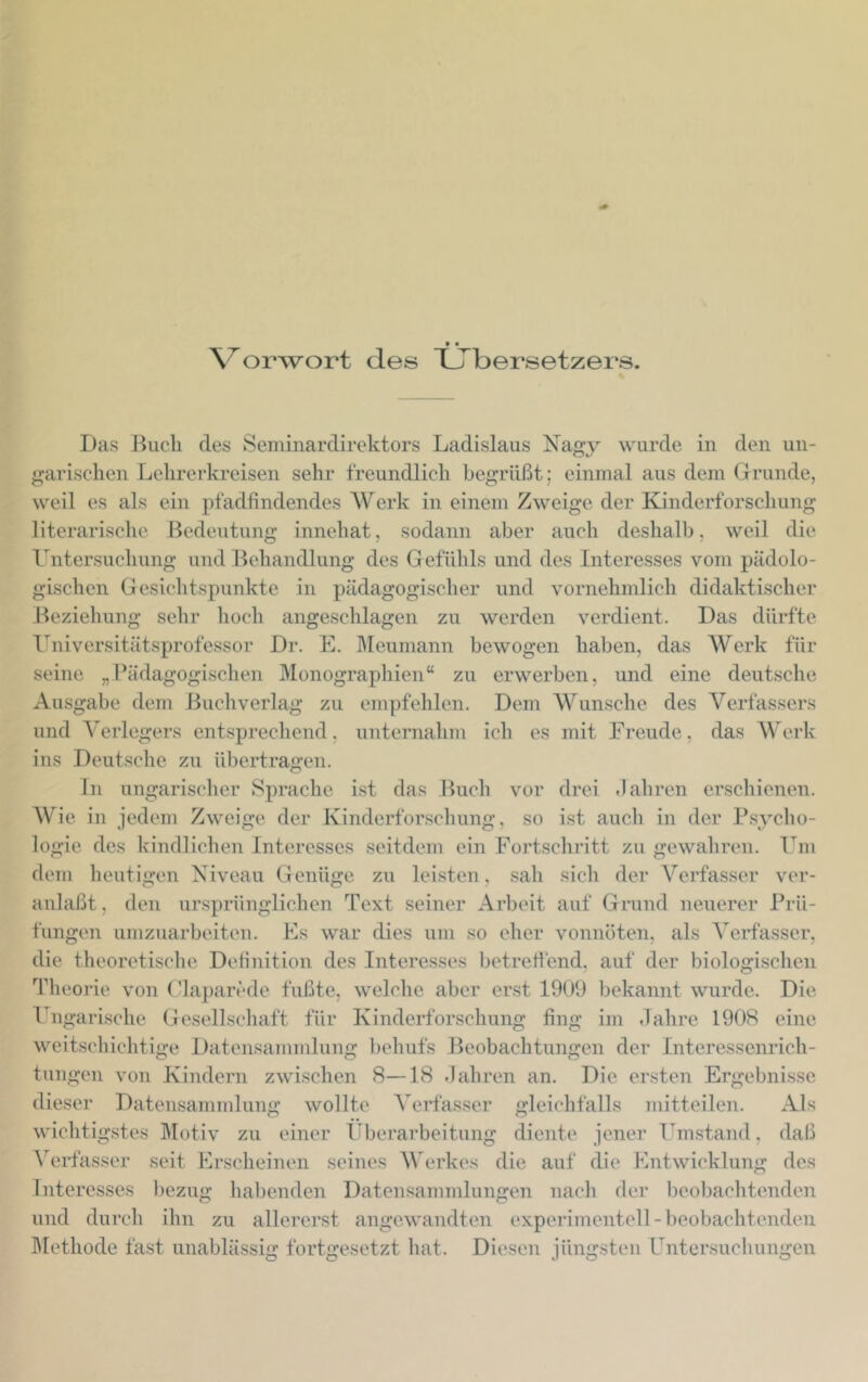 \^orwort des TJTbersetzers. Das Buch des Seminardirektors Ladislaus Nagy wurde in den un- garischen Lehrerkreisen sehr freundlich begrüßt; einmal aus dem Grunde, weil es als ein pfadfindendes Werk in einem Zweige der Kinderforschung literarische Bedeutung innehat, sodann aber auch deshalb, weil die l^ntersuchung und Behandlung des Gefühls und des Interesses vom pädolo- gischcn Gesichtspunkte in pädagogischer und vornehmlich didaktischer Beziehung sehr hoch angeschlagen zu werden verdient. Das dürfte Universitätsprofessor Dr. E. ]\Ieumann bewogen haben, das Werk für seine „I’ädagogischen Monographien“ zu erwerben, und eine deutsche Ausgabe dem Buchverlag zu empfehlen. Dem AVunsche des A^erfassers und A'erlegers entsprecliend, unternainn ich es mit Freude, das AVerk ins Deutsclie zu übertragen. ln ungarischer Sprache ist das Buch vor drei .lahren erschienen. AVie in jedem Zweige der Kinderforschung, so ist auch in der B.sycho- logie des kindlichen Interesses seitdem ein Fortschritt zu gewahren. Um dem heutigen Niveau Genüge zu leisten, sah sich der A^erfasser ver- anlaßt , den ursprünglichen Text seiner Arbeit auf Grund neuerer Prü- fungen umzuarbeiten. Es war dies um so eher vonnöten, als A'erfasser, die theoretische Definition des Interesses l)etretfend, auf der biologischen Tlieorie von ('laj)arede fußte, welclie aber erst 1900 bekannt wurde. Die Ungari.sche Gesellscliaft für Kinderforschung fing im Jahre 1908 eine weitschichtige Datensamnüung l)ehufs Beobachtungen der Interessenrich- tungen von Kindern zwischen 8—18 Jahren an. Die ersten Ergebnisse dieser Datensammlung wollte A'erfasser gleichfalls mitteilen. Als wichtigstes Motiv zu einer Überarbeitung diente jener Umstand, daß ATrfasser seit Erscheinen seines AVerkes die auf die Entwicklung des Interesses l)ezug lia])enden Datensammlungen nacli der beobachtenden und durch ihn zu allererst angewandten experimentell-beobachtenden ]\Iethode fast unablässig fortgesetzt hat. Diesen jüngsten Untersuchungen