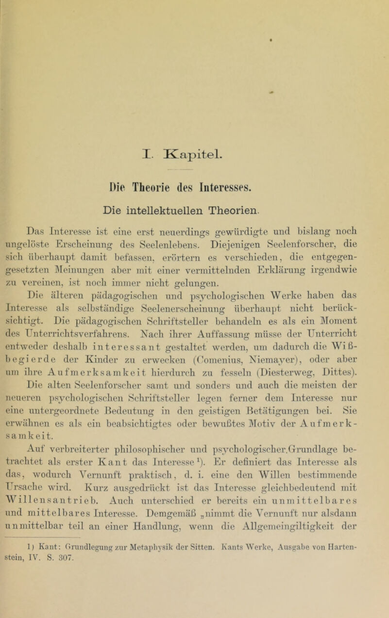 Dio Theorie des Interesses. Die intellektuellen Theorien. Das Interesse ist eine erst neuerdings gewürdigte und bislang noch ungelöste Pirscheinung des Seelenlebens. Diejenigen Seelenforscher, die sich überhaupt damit befassen, erörtern es verschieden, die entgegen- gesetzten ]\Ieinungen aber mit einer vermittelnden Plrklärung irgendwie zu vereinen, ist noch immer nicht gelungen. Die älteren pädagogischen und psychologischen Werke haben das Interesse als selbständige Seelenerscheinung überhaupt nicht berück- .sichtigt. Die pädagogischen Schriftsteller behandeln es als ein ]\Ioment des Unterrichtsverfahrens. Nach ihrer Auffassung müsse der Unterricht entweder deshalb interessant gestaltet werden, um dadurch die Wiß- begierde der Kinder zu erwecken ((’omenius, Niemayerj, oder aber um ihre A u fm e rk s a m k e i t hierdurch zu fesseln (Diesterweg, Dittes). Die alten Seelenforscher samt und sonders und auch die meisten der neueren p.sychologischen Schriftsteller legen ferner dem Interesse nur eine untergeordnete Bedeutung in den geistigen Betätigungen bei. Sie erwähnen es als ein beabsichtigtes oder bewußtes ]\Iotiv der Aufmerk- sam k e i t. Auf verbreiterter philosophischer und p.sychologischer.drundlage be- trachtet als erster Kant das Jntere.sse ^). Plr definiert das Intere.sse als das, wodurch Vernunft praktisch, d. i. eine den Willen bestimmende Ursaclie wird. Kurz ausgedrückt ist das Interesse gleichbedeutend mit Will ensantrieb. Auch unterschied er bereits ein unmittelbares und mittelbares Intere.sse. Demgemäß „nimmt die Vernunft nur alsdann unmittelbar teil an einer Handlung, wenn die Allgemeingiltigkeit der Ij Kant; Grundlegung zur Metaphysik der Sitten. Kants Werke, Ausgal)e von Harten- stein, IV. S. 307.