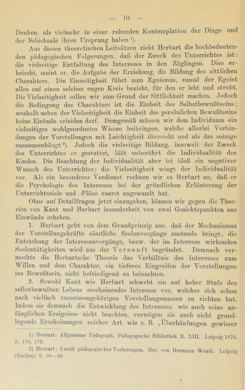 Denken, als vielmehr in einer ruhenden Ivonteinplation der Dinge und der Schicksale ihren Ursprung haben ^). Aus diesen theoretischen Leitsätzen zieht Herbart die hochbedeuten- den pädagogischen Folgerungen, daß der Zweck des Unterrichtes ist: die vielseitige Entfaltung des Interesses in den Zöglingen. Dies er- heischt, meint er. die Aufgabe der Erziehung, die Bildung des sittlichen Charakters. Die Einseitigkeit führt zum Egoismus, zumal der Egoist alles auf einen solchen engen Kreis bezieht, für den er lebt und strebt. Die Vielseitigkeit sollen wir zum Grund der Sittlichkeit machen. Jedoch die Bedingung des Charakters ist die Einheit des Selbstbewußtseins; weshalb neben der Vielseitigkeit die Einheit des persönlichen Bewußtseins keine Einbuße erleiden darf. Demgemäß müssen wir dem Individuum ein vielseitiges wohlgeordnetes Wissen beibringen, welche allerlei Verbin- dungen der Vorstellungen mit Leichtigkeit übersieht und als das seinige zusammenhängt ^). Jedoch die vielseitige Bildung, insoweit der Zweck des Unterrichtes es gestattet, läßt unberührt die Individualität des Kindes. Die Beachtung der Individualität aber ist bloß ein negativer Wunsch des Unterrichtes; die Vielseitigkeit wiegt der Individualität vor. Als ein besonderes Verdienst rechnen wir es Herbart an, daß er die Psychologie des Interesses bei der gründlichen Erläuterung der Unterrichtsziele und -Pläne zuerst angewandt hat. Ohne auf Detailfragen jetzt einzugehen, können wir gegen die Theo- rien von Kant und Herbart insonderheit von zwei Gesichtspunkten aus Einwände erheben. 1. Herbart geht von dem Grundprinzip aus, daß der Mechanismus der Vorstellungskräfte sämtliche Seelenvorgänge zustande bringt, die Entstehung der Interessenvorgänge, bezw. der im Interesse wirkenden Seelentätigkeiten wird aus der Vernunft begründet. Demnach ver- mochte die Herbartsche Theorie das Verhältnis des Interesses zum Willen und dem Charakter, ein tieferes Eingreifen der Vorstellungen ins Bewußtsein, nicht befriedigend zu beleuchten. 2. Sowohl Kant wie Herbart schwebt ein auf hoher Stufe des selbstbewußten Lebens erscheinendes Interesse vor, welches sich schon nach vielfach zusammengehörigen Vorstellungsmassen zu richten hat. Indem sie demnach die Entwicklung des Interesses, wie auch seine an- fänglichen Ereignisse nicht beachten, vermögen sie auch nicht grund- legende Erscheinungen solcher Art wie z. B. „Überhäufungen gewisser 1) ITerbart: Allgemeiue Pädagogik, Pädagogische Bibliothek B. XIll. Leipzig ISTd S. 178, 179. 2) Ilerbart: Linriß pädagogischer Vorlesungen. Iler, von Hermann Wcndt. Leipzig (lleclain) S. 98—40.