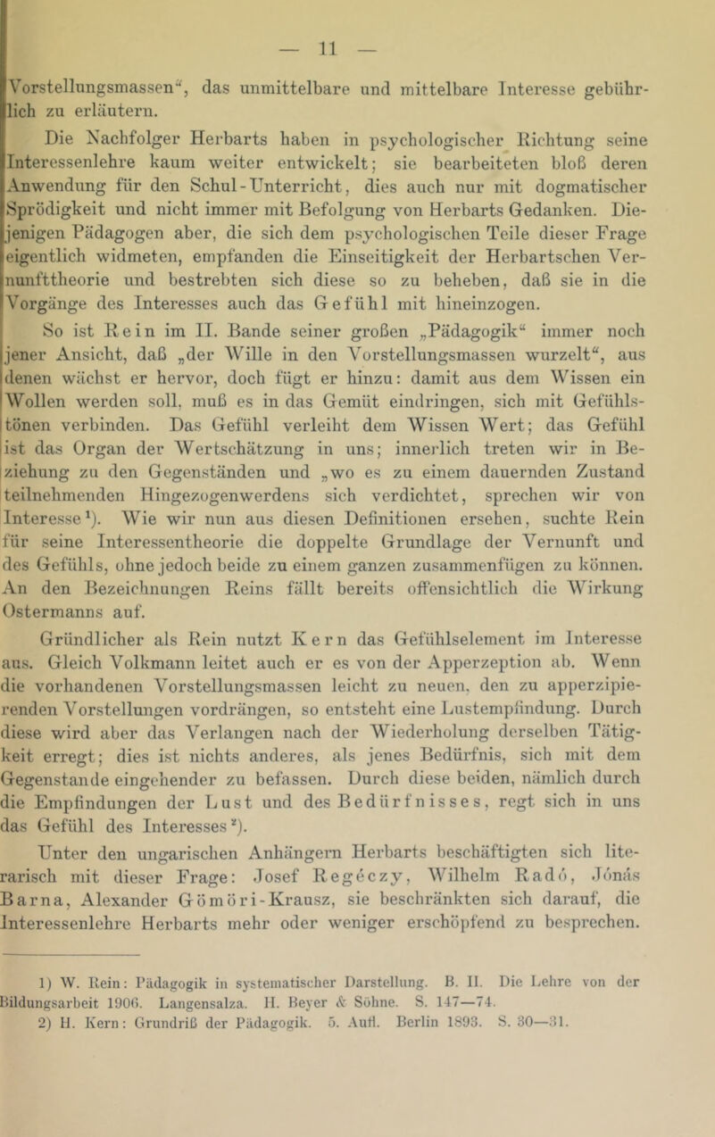 V’orstellungsmassen*^, das unmittelbare und mittelbare Interesse gebühr- lich zu erläutern. Die Nachfolger Herbarts haben in psychologischer Richtung seine Interessenlehre kaum weiter entwickelt; sie bearbeiteten bloß deren Anwendung für den Schul - Unterricht, dies auch nur mit dogmatischer Sprödigkeit und nicht immer mit Befolgung von Herbarts Gedanken. Die- jenigen Pädagogen aber, die sich dem psychologischen Teile dieser Frage eigentlich widmeten, empfanden die Einseitigkeit der Herbartschen Ver- nunfttheorie und bestrebten sich diese so zu beheben, daß sie in die Vorgänge des Interesses auch das Gefühl mit hineinzogen. So ist Rein im II. Bande seiner großen „Pädagogik“ immer noch jener Ansicht, daß „der Wille in den Vorstellungsmassen wurzelt“, aus denen wächst er hervor, doch fügt er hinzu: damit aus dem Wissen ein Wollen werden soll, muß es in das Gemüt eindringen, sich mit Gefühls- Itönen verbinden. Das Gefühl verleiht dem Wissen Wert; das Gefühl |ist das Organ der Wertschätzung in uns; innerlich treten wir in Be- iziehung zu den Gegenständen und „wo es zu einem dauernden Zustand teilnehmenden Hingezogenwerdens sich verdichtet, sprechen wir von Intere.sse*). Wie wir nun aus diesen Definitionen ersehen, suchte Rein für seine Interessentheorie die doppelte Grundlage der Vernunft und des Gefühls, ohne jedoch beide zu einem ganzen zusammenfügen zu können. An den Bezeichnungen Reins fällt bereits offensichtlich die Wirkung Ostermanns auf. Gründlicher als Rein nutzt Kern das Gefühlselement im Interesse aus. Gleich Volkmann leitet auch er es von der Apperzeption ab. Wenn die vorhandenen Vorstellungsmassen leicht zu neuen, den zu apperzipie- renden Vorstellungen vordrängen, so entsteht eine Liistempfindung. Durch diese wird aber das Verlangen nach der Wiederholung derselben Tätig- keit erregt; dies ist nichts anderes, als jenes Bedürfnis, sich mit dem Gegenstände eingehender zu befassen. Durch diese beiden, nämlich durch die Empfindungen der Lust und des Bedürfnisses, regt sich in uns das Gefühl des Interesses^). Unter den ungarischen Anhängern Herbarts beschäftigten sich lite- rarisch mit dieser Frage: Josef Regeczy, Wilhelm Radö, Jonas Bar na, Alexander Gömöri-Krausz, sie beschränkten sich darauf, die interessenlehre Herbarts mehr oder weniger erschöpfend zu besprechen. 1) W. Rein: Pädagogik in systematischer Darstellung. B. II. Die Lehre von der Bildungsarbeit 1900. Langensalza. 11. Beyer & Söhne. S. 147—74. 2) 11. Kern: Grundriß der Pädagogik. 5. Autl. Berlin 1893. S. 30—31.