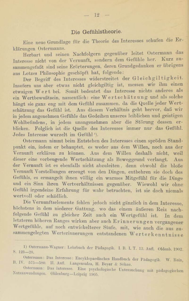 Die Gefühlstheorie. Eine neue Grundlage für die Theorie des Interesses schufen die Er- klärungen Ostermanns. Herbart und seinen Nachfolgern gegenüber leitet Ostermann das Interesse nicht von der Vernunft, sondern dem Gefühle her. Kurz zu- sammengefaßt sind seine Erörterungen, deren Grundgedanken er übrigens aus Lotzes Philosophie geschöpft hat, folgende: Der Begriff des Interesses widerstreitet der Gleichgiltigkeit, insofern uns aber etwas nicht gleichgiltig ist, messen wir ihm einen etwaigen Wert bei. Somit bedeutet das Interesse nichts anderes als ein Wertbewußtsein, namentlich: eine WertSchätzung und als solche hängt sie ganz eng mit dem Gefühl zusammen, da die Quelle jeder Wert- schätzung das Gefühl ist. Aus diesem Verhältnis geht hervor, daß wir in jedem angenehmen Gefühle das Gedeihen unseres leiblichen und geistigen Wohlbefindens, in jedem unangenehmen aber die Störung dessen er- blicken. Folglich ist die Quelle des Interesses immer nur das Gefühl. Jedes Interesse wurzelt im GefühD). Ostermann nimmt beim Entstehen des Interesses einen spröden Stand- punkt ein, indem er behauptet, es weder aus dem Willen, noch aus der Vernunft erklären zu können. Aus dem Willen deshalb nicht, weil dieser eine vorbeugende Wertschätzung als Beweggrund verlangt. Aus der Vernunft ist es ebenfalls nicht abzuleiten , denn obwohl die bloße Vernunft Vorstellungen erzeugt von den Dingen, entbehren sie doch des Gefühls, es ermangelt ihnen völlig ein warmes Mitgefühl für die Dinge und ein Sinn ihren Wertverhältnissen gegenüber. Wiewohl wir ohne Gefühl irgendeine Erfahrung für wahr betrachten, ist sie doch niemals wertvoll oder schädlich. Die Vernunftselemente fehlen jedoch nicht gänzlich in dem Interesse, höchstens in dem niederer Gattung, wo das einem äußeren Reiz nach- folgende Gefühl zu gleicher Zeit auch ein Wertgefühl ist. In dem letzteren lüUieren Ranges wirken aber auch Erinnerungen vero-ano-ener Wertgefühle, auf noch entwickelterer Stufe, mit, wie auch die aus zu- sammengelegten Werterinnerungen entstandenen AV e r t e r k e n n t n i s s e 1) Ostcrmann-Wasner: Lelirlmch der rädasrogik. I. B. LT. 12 Aufl Oldenb IMo^ S. 12,3—28. ' . . . Ostermaiin; Das Interesse; Encyklopaedisclics Handbuch der Bädasrosik W. Bein B. JV. 575—580. 11. And. Langensalza, H. Bever A Söhne. Osterniami: ]ias hrtcrcsse^ Eine psychoiogU, lio, Entere,ul,„ng n,it |,iulagegis,l,cn Aut/.anwendnngcn. Oldenburg—Leipzig 1005.  