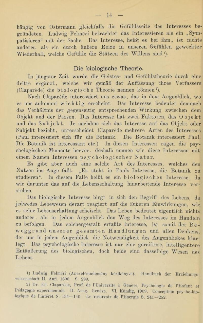 hängig von Ostermann gleichfalls die Gefühlsseite des Interesses be- gründeten. Ludwig Felmeri betrachtet das Interessieren als ein „Sym- patisieren“ mit der Sache. Das Interesse, heißt es bei ihm, ist nichts anderes, als ein durch äußere Reize in unseren Gefühlen geweckter Wiederhall, welche Gefühle die Stützen des Willens sind *). Die biologische Theorie. In jüngster Zeit wurde die Geistes- und Gefühlstheorie durch eine dritte ergänzt, welche wir gemäß der AufPassung ihres Verfassers (Claparede) die biologische Theorie nennen können*). Nach Claparede interessiert uns etwas, das in dem Augenblick, wo es uns ankommt wichtig erscheint. Das Interesse bedeutet demnach das Verhältnis der gegenseitig entsprechenden Wirkung zwischen dem Objekt und der Person. Das Interesse hat zwei Faktoren, das Objekt und das Subjekt. Je nachdem sich das Interesse auf das Objekt oder Subjekt bezieht, unterscheidet Claparede mehrere Arten des Interesses (Paul interessiert sich für die Botanik. Die Botanik interessiert Paul. Die Botanik ist interessant etc.), ln diesen Interessen ragen die psy- chologischen Momente hervor, deshalb nennen v.dr diese Interessen mit einem Namen Interessen psychologischer Natur. Es gibt aber auch eine solche Art des Interesses, welches den Nutzen ins Auge faßt. „Es steht in Pauls Interesse, die Botanik zu studieren“. In diesem Falle heißt es ein biologisches Interesse, da wir darunter das auf die Lebenserhaltung hinarbeitende Interesse ver- stehen. Das biologische Interesse birgt in sich den Begriff des Lebens, da jedwedes Lebewesen derart reagiert auf die äußeren Einwirkungen, wie es seine Lebenserhaltung erheischt. Das Leben bedeutet eigentlich nichts anderes, als in jedem Augenblick den Weg des Interesses im Handeln zu befolgen. Das solchergestalt erfaßte Interesse, ist somit der Be- weggrund unserer gesamten Handlungen und allen Denkens, der uns in jedem Augenblick die Notwendigkeit des Augenblickes klar- legt. Das psychologische Interesse ist nur eine gereiftere, intelligentere Entäußerung des biologischen, doch beide sind dasselbige Wesen des Lebens. 1) Ludwig Fclmuri (Ane\ elestudonuiny kezikönyve). Handbuch der Erziehungs- wissenseliaft II. Aufl. 18!)0. 8. 291). ‘2) Dr. Ed. Claparede, Prof, de l’Universite a Geneve, Psycliologie de TEnfant et Pedagogie experimentals. II. Ausg. Geneve. Yl. Kündig, 19ü9. Conception psyclio-bio- logique de Pinteret S. 134—140. Le reservoir de l’Energie S. 241—252.