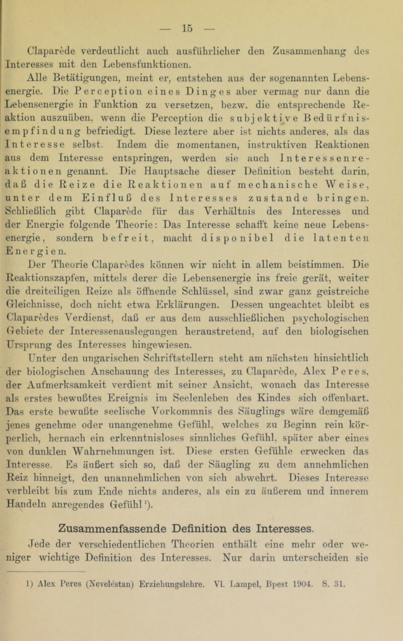 Claparede verdeutlicht auch ausführlicher den Zusammenhang des Interesses mit den Lebensfunktionen. Alle Betätigungen, meint er, entstehen aus der sogenannten Lebens- energie. Die Perception eines Dinges aber vermag nur dann die Lebensenergie in Funktion zu versetzen, bezw. die entsprechende Re- aktion auszuüben, wenn die Perception die s u b j e k t i^v e B ed ü r f n i s- empfindung befriedigt. Diese leztere aber ist nichts anderes, als das Interesse selbst. Indem die momentanen, instruktiven Reaktionen aus dem Interesse entspringen, werden sie auch Interessenre- aktionen genannt. Die Hauptsache dieser Definition besteht darin, daß die Reize die Reaktionen auf mechanische Weise, unter dem Einfluß des Interesses zustande bringen. Schließlich gibt Claparede für das Verhältnis des Interesses und der Energie folgende Theorie: Das Interesse schafft keine neue Lebens- energie . sondern befreit, macht disponibel die latenten Energien. Der Theorie Claparedes können wir nicht in allem beistimmen. Die Reaktionszapfen, mittels derer die Lebensenergie ins freie gerät, weiter die dreiteiligen Reize als öffnende Schlüssel, sind zwar ganz geistreiche Gleichnisse, doch nicht etwa Erklärungen. Dessen ungeachtet bleibt es Claparedes Verdienst, daß er aus dem ausschließlichen psychologischen Gebiete der Interessenauslegungen heraustretend, auf den biologischen Ursprung des Interesses hingewiesen. Unter den ungarischen Schriftstellern steht am nächsten hinsichtlich der biologischen Anschauung des Interesses, zu Claparede, Alex Peres, der Aufmerksamkeit verdient mit seiner Ansicht, wonach das Interesse als erstes bewußtes Ereignis im Seelenleben des Kindes sich offenbart. Das erste bewußte seelische Vorkommnis des Säuglings wäre demgemäß jenes genehme oder unangenehme Gefühl, welches zu Beginn rein kör- perlich, hernach ein erkenntnisloses sinnliches Gefühl, später aber eines von dunklen Wahrnehmungen ist. Diese ersten Gefühle erwecken das Interesse. Es äußert sich so, daß der Säugling zu dem annehmlichen Reiz hinneigt, den unannehmlichen von sich abwehrt. Dieses Interesse verbleibt bis zum Ende nichts anderes, als ein zu äußerem und innerem Handeln anregendes Gefühl *). Zusammenfassende Definition des Interesses. Jede der verschiedentlichen Theorien enthält eine mehr oder we- niger wichtige Definition des Interesses. Nur darin unterscheiden sie 1) Alex Peres (Xevelestan) Erziehungsichre. VI. Lampel, Bpest 1904. S. 31.