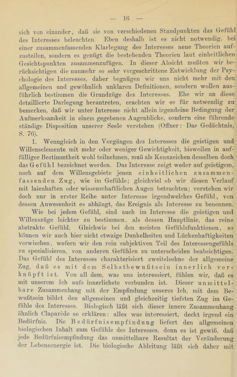 sich von einander, daß sie von verschiedenen Standpunkten das Gefühl des Interesses beleuchten. Eben deshalb ist es nicht notwendig, bei einer zusaminenfassenden Klarlegung des Interesses neue Theorien auf- zustellen, sondern es genügt die bestehenden Theorien laut einheitlichen Gesichtspunkten zusammenzufügen. In dieser Absicht mußten wir be- rücksichtigen die nunmehr so sehr vorgeschrittene Entwicklung der Psy- chologie des Interesses, daher begnügen wir uns nicht mehr mit den allgemeinen und gewöhnlich unklaren Definitionen, sondern wollen aus- führlich bestimmen die Grundzüge des Interesses. Ehe wir an diese detaillierte Darlegung herantreten, erachten wir es für notwendig zu bemerken, daß wir unter Interesse nicht allein irgendeine Bedingung der Aufmerksamkeit in einem gegebenen Augenblicke, sondern eine führende ständige Disposition unserer Seele verstehen (Offner: Das Gedächtnis, S. 76). 1. Wenngleich in den Vorgängen des Interesses die geistigen und Willenselemente mit mehr oder weniger Gewichtigkeit, bisweilen in auf- fälliger Bestimmtheit wohl teilnehmen, muß als Kennzeichen desselben doch das Gefühl bezeichnet werden. Das Interesse zeigt weder auf geistigem, noch auf dem Willensgebiete jenen einheitlichen zusammen- fassenden Zug, wie im Gefühle; gleichviel ob wir diesen Verlauf mit laienhaften oder wissenschaftlichen Augen betrachten; verstehen wir doch nur in erster Keihe unter Interesse irgendwelches Gefühl, von dessen Anwesenheit es abhängt, das Ereignis als Interesse zu benennen. Wie bei jedem Gefühl, sind auch im Interesse die geistigen und AVillenszüge leichter zu bestimmen, als dessen Hauptlinie, das reine abstrakte Gefühl. Gleichwie bei den meisten Gefühlsfunktionen, so können wir auch hier nicht etwaige Dunkelheiten und Lückenhaftigkeiten verwischen, wofern wir den rein subjektiven Teil des Interessengefühls zu spezialisieren, von anderen Gefühlen zu unterscheiden beabsichtigen. Das Gefühl des Interesses charakterisiert zweifelsohne der allgemeine Zug, daß es mit dem Selbstbewußtsein innerlich ver- knüpft ist. Von all dem, was uns interessiert, fühlen wir, daß es mit unserem Ich aufs innerlichste verbunden ist. Dieser unmittel- bare Zusammenhang mit der Empfindung unseres Ich, mit dem Be- wußtsein bildet den allgemeinen und gleichzeitig tiefsten Zug im Ge- fühle des Interesses. Biologisch läßt sich dieser innere Zusammenhang ähnlich Claparede so erklären: alles was interessiert, deckt irgend ein Bedürfnis. Die B e d ü r f n i s e m p f i n d u n g liefert den allgemeinen biologischen Inhalt zum Gefühle des Interesses, denn es ist gewiß, daß jede Bedürfnisempfindung das unmittelbare Resultat der Veränderung der Lebensenergie ist. Die biologische Ableitung läßt sich daher mit