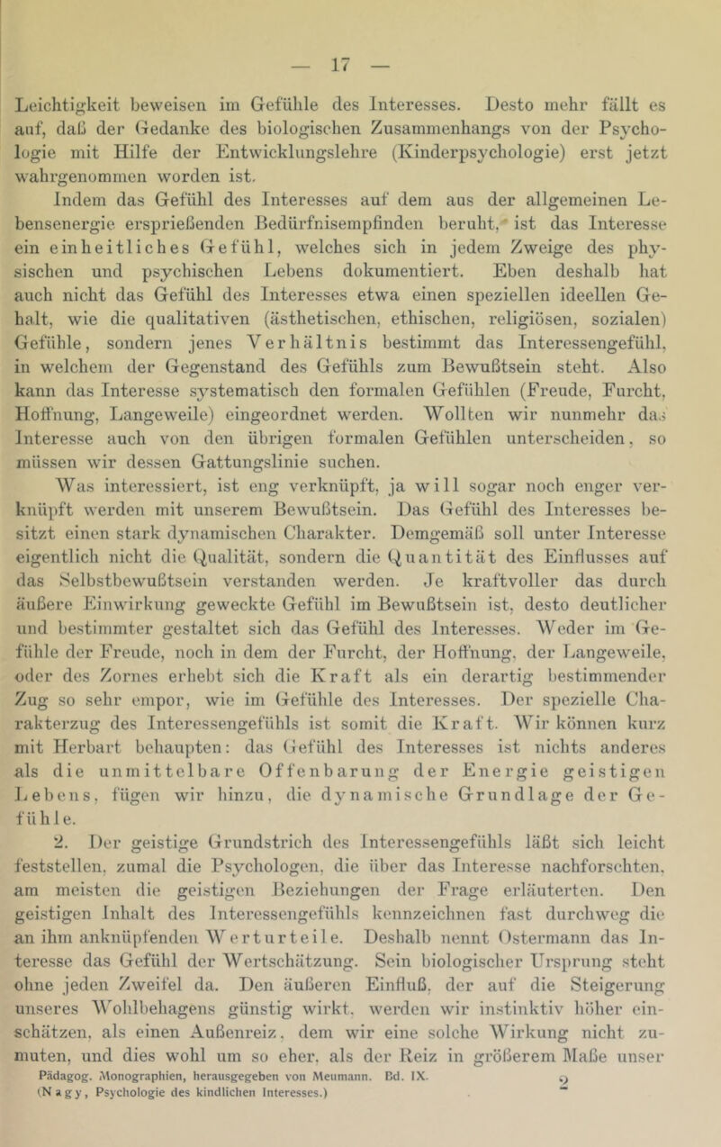 Leichtigkeit beweisen im Gefühle des Interesses. Desto mehr fällt es auf, daß der Gedanke des biologischen Zusammenhang.s von der Psycho- logie mit Hilfe der Entwicklungslehre (Kinderpsychologie) erst jetzt wahrgenommen worden ist. Indem das Gefühl des Interesses auf dem aus der allgemeinen Le- bensenergie ersprießenden Bedürfnisempfinden beruht,' ist das Interesse ein einheitliches Gefühl, welches sich in jedem Zweige des phy- sischen und psychischen Lebens dokumentiert. Eben deshalb hat auch nicht das Gefühl des Interesses etwa einen speziellen ideellen Ge- halt, wie die qualitativen (ästhetischen, ethischen, religiösen, sozialen) Gefühle, sondern jenes Verhältnis bestimmt das Interessengefühl, in welchem der Gegenstand des Gefühls zum Bewußtsein steht. Also kann das Interesse systematisch den formalen Gefühlen (Freude, Furcht, Hoffnung, Langeweile) eingeordnet werden. Wollten wir nunmehr das Interesse auch von den übrigen formalen Gefühlen unterscheiden, so müssen wir dessen Gattungslinie suchen. Was interessiert, ist eng verknüpft, ja will sogar noch enger ver- knüpft werden mit unserem Bewußtsein. Das Gefühl des Interesses be- sitzt einen stark dynamischen Charakter. Demgemäß soll unter Interesse eigentlich nicht die Qualität, sondern die Quantität des Einflusses auf das Selbstbewußtsein verstanden werden. Je kraftvoller das durch äußere Einwirkung geweckte Gefühl im Bewußtsein ist, desto deutlicher und bestimmter gestaltet sich das Gefühl des Interesses. Weder im Ge- fühle der Freude, noch in dem der Furcht, der Hofthung, der Langeweile, oder des Zornes erhebt sich die Kraft als ein derartig bestimmender Zug so sehr empor, wie im Gefühle des Interesses. Der spezielle Cha- rakterzug des Interessengefühls ist somit die Kraft. Wir können kurz mit Herbart behaupten: das Gefühl des Interesses ist nichts anderes als die unmittelbare Offenbarung der Energie geistigen Lebens, fügen wir hinzu, die dynamische Grundlage der Ge- fühle. 2. Der geistige Grundstrich des Interessengefühls läßt sich leicht feststellen, zumal die Psychologen, die über das Interesse nachforschten, am meisten die geistigen Beziehungen der Frage erläuterten. Den geistigen Inhalt des Interessengefühls kennzeichnen fast durchweg die an ihm anknüpfenden Werturteile. Deshalb nennt Ostermann das In- teresse das Gefühl der Wertschätzung. Sein biologischer Ursprung st(‘ht ohne jeden Zweifel da. Den äußeren Einfluß, der auf die Steigerung unseres A\'ohlbehagens günstig wirkt, werden wir instinktiv höher cin- schätzen, als einen Außenreiz, dem wir eine solche Wirkung nicht zu- muten, und dies wohl um so eher, als der Reiz in größerem hlaße unser Pädagog. iMonographien, herausgegeben von Meumann. Cd. IX. (Nagy, Psychologie des kindlichen Interesses.) “
